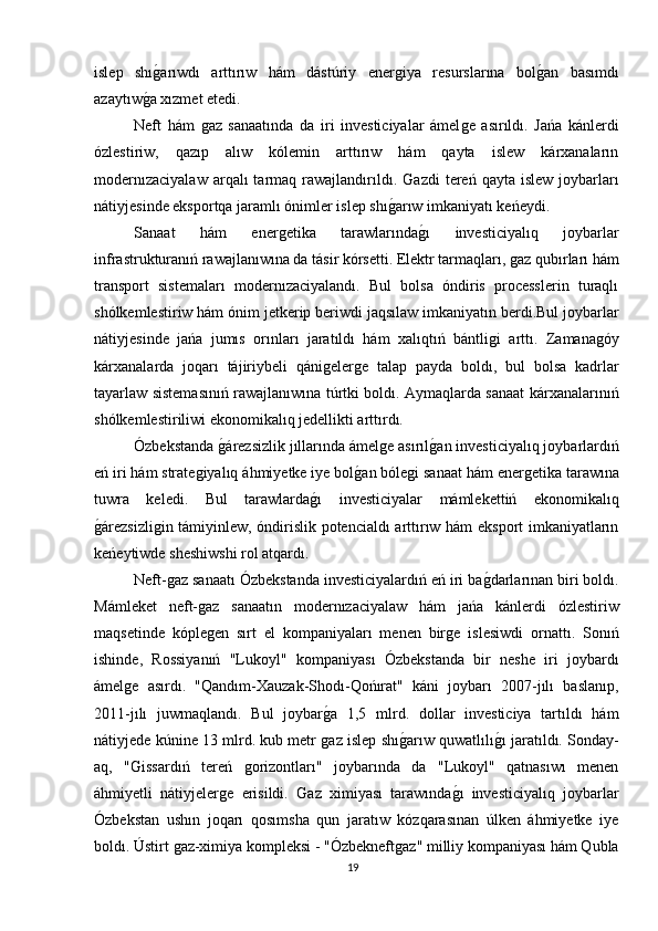 islep   shıǵarıwdı   arttırıw   hám   dástúriy   ener	ǵiya   resurslarına   bol	ǵan   basımdı
azaytıw	
ǵa xızmet etedi.
Neft   hám  	
ǵaz   sanaatında   da   iri   investiciyalar   ámel	ǵe   asırıldı.   Jańa   kánlerdi
ózlestiriw,   qazıp   alıw   kólemin   arttırıw   hám   qayta   islew   kárxanaların
modernızaciyalaw   arqalı   tarmaq  rawajlandırıldı. 	
Ǵ	azdi   tereń  qayta  islew  joybarları
nátiyjesinde eksportqa jaramlı ónimler islep shı	
ǵarıw imkaniyatı keńeydi.
Sanaat   hám   ener	
ǵetika   tarawlarında	ǵı   investiciyalıq   joybarlar
infrastrukturanıń rawajlanıwına da tásir kórsetti. Elektr tarmaqları, 	
ǵaz qubırları hám
transport   sistemaları   modernızaciyalandı.   Bul   bolsa   óndiris   processlerin   turaqlı
shólkemlestiriw hám ónim jetkerip beriwdi jaqsılaw imkaniyatın berdi.Bul joybarlar
nátiyjesinde   jańa   jumıs   orınları   jaratıldı   hám   xalıqtıń   bántli	
ǵi   arttı.   Zamana	ǵóy
kárxanalarda   joqarı   tájiriybeli   qáni	
ǵeler	ǵe   talap   payda   boldı,   bul   bolsa   kadrlar
tayarlaw sistemasınıń rawajlanıwına túrtki boldı. Aymaqlarda sanaat kárxanalarınıń
shólkemlestiriliwi ekonomikalıq jedellikti arttırdı.
Ózbekstanda 	
ǵárezsizlik jıllarında ámel	ǵe asırıl	ǵan investiciyalıq joybarlardıń
eń iri hám strate	
ǵiyalıq áhmiyetke iye bol	ǵan bóle	ǵi sanaat hám ener	ǵetika tarawına
tuwra   keledi.   Bul   tarawlarda	
ǵı   investiciyalar   mámlekettiń   ekonomikalıq
ǵ	
árezsizli	ǵin támiyinlew, óndirislik potencialdı arttırıw hám eksport imkaniyatların
keńeytiwde sheshiwshi rol atqardı.
Neft-
ǵaz sanaatı Ózbekstanda investiciyalardıń eń iri ba	ǵdarlarınan biri boldı.
Mámleket   neft-	
ǵaz   sanaatın   modernızaciyalaw   hám   jańa   kánlerdi   ózlestiriw
maqsetinde   kóple
ǵen   sırt   el   kompaniyaları   menen   bir	ǵe   islesiwdi   ornattı.   Sonıń
ishinde,   Rossiyanıń   "Lukoyl"   kompaniyası   Ózbekstanda   bir   neshe   iri   joybardı
ámel	
ǵe   asırdı.   "Qandım-Xauzak-Shodı-Qońırat"   káni   joybarı   2007-jılı   baslanıp,
2011-jılı   juwmaqlandı.   Bul   joybar	
ǵa   1,5   mlrd.   dollar   investiciya   tartıldı   hám
nátiyjede kúnine 13 mlrd. kub metr 
ǵaz islep shı	ǵarıw quwatlılı	ǵı jaratıldı. Sonday-
aq,   "	
Ǵ	issardıń   tereń  	ǵorizontları"   joybarında   da   "Lukoyl"   qatnasıwı   menen
áhmiyetli   nátiyjeler	
ǵe   erisildi.  	Ǵ	az   ximiyası   tarawında	ǵı   investiciyalıq   joybarlar
Ózbekstan   ushın   joqarı   qosımsha   qun   jaratıw   kózqarasınan   úlken   áhmiyetke   iye
boldı. Ústirt 	
ǵaz-ximiya kompleksi - "Ózbekneft	ǵaz" milliy kompaniyası hám Qubla
19 