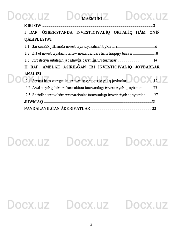 MAZMUNI
KIRISIW ...............................................................................................................3
I   BAP.   ÓZBEKSTANDA   INVESTICIYALÍQ   ORTALÍQ   HÁM   ONÍŃ
QÁLIPLESIWI
1.1. Ǵárezsizlik jıllarında investiciya siyasatınıń tiykarları......................................6
1.2. Sırt el investiciyaların tartıw mexanızmleri hám huqıqıy bazası .....................10
1.3. Investiciya ortalı	
ǵın jaqsılaw	ǵa qaratıl	ǵan reformalar ....................... ............. 14
II   BAP.   ÁMELGE   ASIRIL	
G?AN   IRI   INVESTICIYALIQ   JOYBARLAR
ANALIZI 
 2.1. Sanaat hám ener	
ǵetika tarawında	ǵı investiciyalıq joybarlar ..........................19
 2.2. Awıl xojalı	
ǵı hám infrastruktura tarawında	ǵı investiciyalıq joybarlar ..........23
 2.3. Sociallıq taraw hám innovaciyalar tarawında
ǵı investiciyalıq joybarlar …....27
JUWMAQ .............................................................................. ................. .............31
PAYDALANIL	
G?AN ÁDEBIYATLAR .............................................................33
2 