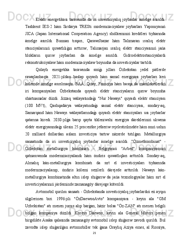 Elektr   enerǵetikası   tarawında   da   iri   investiciyalıq   joybarlar   ámel	ǵe   asırıldı.
Tashkent   ÍES-2   hám   Sırdárya   TRESti   modernızaciyalaw   joybarları   Yaponıyanıń
JICA   (Japan   International   Cooperation   A	
ǵency)   shólkeminiń   kreditleri   tiykarında
ámel	
ǵe   asırıldı.   Bunnan   tısqarı,   Qarawılbazar   hám   Talimaran   ıssılıq   elektr
stanciyalarınıń   quwatlılı	
ǵın   arttırıw,   Talimarjan   ıssılıq   elektr   stanciyasınıń   jańa
blokların   qurıw   joybarları   da   ámel	
ǵe   asırıldı.  	Ǵ	idroelektrostanciyalardı
rekonstrukciyalaw hám modernızaciyalaw boyınsha da investiciyalar tartıldı.
Qolaylı   ener	
ǵetika   tarawında   soń	ǵı   jılları   Ózbekstan   jedel   pátlerde
rawajlanbaqta.   2021-jıldan   baslap   quyash   hám   samal   ener	
ǵiyası   joybarları   keń
kólemde   ámel	
ǵe   asırılmaqta.   BAÁ,   Qıtay,   Franciya   hám   basqa   da   mámleketlerdiń
iri   kompaniyaları   Ózbekstanda   quyash   elektr   stanciyaların   qurıw   boyınsha
shártnamalar   dúzdi.   Jizzaq   wálayatında	
ǵı   "Nur   Nawayı"   quyash   elektr   stanciyası
(100   MVt),   Qashqadárya   wálayatında
ǵı   samal   elektr   stanciyası,   sonday-aq,
Samarqand   hám   Nawayı   wálayatlarında	
ǵı   quyash   elektr   stanciyaları   usı   joybarlar
qatarına   kiredi.   2030-jıl	
ǵa   barıp   qayta   tikleniwshi   ener	ǵiya   dárekleriniń   ulıwma
elektr ener	
ǵiyasında	ǵı úlesin 25 procentke jetkeriw rejelestirilmekte hám onıń ushın
20   milliard   dollardan   aslam   investiciya   tartıw   názerde   tutıl	
ǵan.   Metallur	ǵiya
sanaatında   da   iri   investiciyalıq   joybarlar   ámel	
ǵe   asırıldı.   "Ózmetkombinat"   -
Ózbekstan   metallur	
ǵiya   kombinatı   -   Bel	ǵiyanıń   "Arbed"   kompaniyasınıń
qatnasıwında   modernızaciyalandı   hám   óndiris   quwatlıqları   arttırıldı.   Sonday-aq,
Almalıq   kán-metallur	
ǵiya   kombinatı   da   sırt   el   investiciyaları   tiykarında
modernızaciyalanıp,   óndiris   kólemi   sezilerli   dárejede   arttırıldı.   Nawayı   kán-
metallur	
ǵiya   kombinatında   altın   islep   shı	ǵarıw   da   jańa   texnolo	ǵiyalar   hám   sırt   el
investiciyalarınıń járdeminde zamana	
ǵóy dáreje	ǵe kóterildi.
Avtomobil qurılısı sanaatı - Ózbekstanda investiciyalıq joybarlardıń eń ayqın
úl	
ǵilerinen   biri.   1996-jili   "ÓzDaewooAvto"   kompaniyası   -   keyin   ala   "	Ǵ	M
Uzbekistan"   atı   menen  jumıs  alıp  bar	
ǵan,  házir  bolsa   "Óz-ZAN"   atı   menen  bel	ǵili
bol	
ǵan   kompaniya   dúzildi.   Koreys   Daewoo,   keyin   ala  	Ǵ	eneral   Motors   penen
bir	
ǵelikte Asaka qalasında zamana	ǵóy avtomobil islep shı	ǵarıw zavodı qurıldı. Bul
zavodta   islep   shı	
ǵarıl	ǵan   avtomobiller   tek  	ǵana   Oraylıq   Aziya   emes,   al   Rossiya,
21 