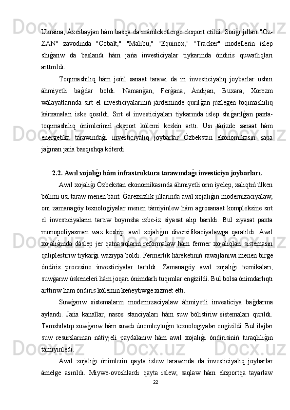 Ukraina, Ázerbayjan hám basqa da mámleketlerǵe eksport etildi. Soń	ǵı jılları "Óz-
ZAN"   zavodında   "Cobalt,"   "Malibu,"   "Equinox,"   "Tracker"   modellerin   islep
shı	
ǵarıw   da   baslandı   hám   jańa   investiciyalar   tiykarında   óndiris   quwatlıqları
arttırıldı.
Toqımashılıq   hám   jeńil   sanaat   tarawı   da   iri   investiciyalıq   joybarlar   ushın
áhmiyetli   ba	
ǵdar   boldı.   Naman	ǵan,   Fer	ǵana,   Ándijan,   Buxara,   Xorezm
wálayatlarında   sırt   el   investiciyalarınıń   járdeminde   qurıl	
ǵan   júzle	ǵen   toqımashılıq
kárxanaları   iske   qosıldı.   Sırt   el   investiciyaları   tiykarında   islep   shı
ǵarıl	ǵan   paxta-
toqımashılıq   ónimleriniń   eksport   kólemi   keskin   arttı.   Usı   tárizde   sanaat   hám
ener	
ǵetika   tarawında	ǵı   investiciyalıq   joybarlar   Ózbekstan   ekonomikasın   sapa
ja	
ǵınan jańa basqıshqa kóterdi.
2.2. Awıl xojalı	
ǵ?ı hám infrastruktura tarawında	ǵ?ı investiciya joybarları.
Awıl xojalı	
ǵı Ózbekstan ekonomikasında áhmiyetli orın iyelep, xalıqtıń úlken
bólimi usi taraw menen bánt. 	
Ǵárezsizlik jıllarında awıl xojalı	ǵın modernızaciyalaw,
onı zamana	
ǵóy texnolo	ǵiyalar  menen támiyinlew hám  a	ǵrosanaat  kompleksine sırt
el   investiciyaların   tartıw   boyınsha   izbe-iz   siyasat   alıp   barıldı.   Bul   siyasat   paxta
monopoliyasınan   waz   keship,   awıl   xojalı	
ǵın   diversifikaciyalaw	ǵa   qaratıldı.   Awıl
xojalı	
ǵında   dáslep   jer   qatnasıqların   reformalaw   hám   fermer   xojalıqları   sistemasın
qáliplestiriw tiykar	
ǵı wazıypa boldı. Fermerlik háreketiniń rawajlanıwı menen bir	ǵe
óndiris   procesine   investiciyalar   tartıldı.   Zamana	
ǵóy   awıl   xojalı	ǵı   texnikaları,
suw	
ǵarıw úskeneleri hám joqarı ónimdarlı tuqımlar en	ǵizildi. Bul bolsa ónimdarlıqtı
arttırıw hám óndiris kólemin keńeytiw	
ǵe xızmet etti.
Suw	
ǵarıw   sistemaların   modernızaciyalaw   áhmiyetli   investiciya   ba	ǵdarına
aylandı.   Jańa   kanallar,   nasos   stanciyaları   hám   suw   bólistiriw   sistemaları   qurıldı.
Tamshılatıp suw	
ǵarıw hám suwdı únemleytu	ǵın texnolo	ǵiyalar en	ǵizildi. Bul ilajlar
suw   resurslarınan   nátiyjeli   paydalanıw   hám   awıl   xojalı	
ǵı   óndirisiniń   turaqlılı	ǵın
támiyinledi.
Awıl   xojalı	
ǵı   ónimlerin   qayta   islew   tarawında   da   investiciyalıq   joybarlar
ámel	
ǵe   asırıldı.   Miywe-ovoshlardı   qayta   islew,   saqlaw   hám   eksportqa   tayarlaw
22 