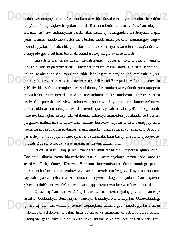 ushın   zamanaǵóy   kárxanalar   shólkemlestirildi.   Suwıtqısh   qoymaxanalar,   lo	ǵistika
orayları hám qadaqlaw liniyaları qurıldı. Bul ónimlerdiń sapasın saqlaw hám eksport
kólemin   arttırıw   imkaniyatın   berdi.   Sharwashılıq   tarma	
ǵında   investiciyalar   arqalı
jańa  fermalar  shólkemlestirildi  hám  barları   modernızaciyalandı.   Zamana	
ǵóy  ba	ǵıw
texnolo	
ǵiyaları,   násilshilik   jumısları   hám   veterinariya   xızmetleri   rawajlandırıldı.
Nátiyjede 
ǵósh, sút hám basqa da ónimler islep shı	ǵarıw kólemi arttı.
Infrastruktura   tarawında	
ǵı   investiciyalıq   joybarlar   ekonomikalıq   jumıstı
qollap-quwatlaw	
ǵa xızmet etti. Transport infrastrukturası rawajlandırılıp, avtomobil
jolları, temir jollar hám kópirler qurıldı. Jańa lo	
ǵistika orayları shólkemlestirildi, bul
bolsa   júk   tasıw   hám   sawda   processlerin   jedellestirdi.Ener	
ǵetika   infrastrukturası   da
jetilistirildi. Elektr tarmaqları hám podstanciyalar modernızaciyalandı, jańa ener	
ǵiya
quwatlıqları   iske   qosıldı.   Awıllıq   aymaqlarda   elektr   támiynatı   jaqsılandı   hám
óndirislik   jumıstı   keńeytiw   imkaniyatı   jaratıldı.   Baylanıs   hám   kommunikaciya
infrastrukturasınıń   rawajlanıwı   da   investiciya   siyasatınıń   áhmiyetli   bóle	
ǵi   boldı.
Internet tarmaqları keńeytildi, telekommunikaciya xızmetleri jaqsılandı. Bul biznes
júr	
ǵiziw,   málimleme   almasıw   hám   xızmet   kórsetiw   sapasın   arttırdı.Turaq   jay   hám
sociallıq infrastruktura joybarları arqalı xalıqtıń turmıs sharayatı jaqsılandı. Awıllıq
jerlerde jańa turaq jaylar, mektepler, emlewxanalar hám basqa da sociallıq obyektler
qurıldı. Bul aymaqlarda jasaw sapasın arttırıw	
ǵa xızmet etti.
Paxta   sanaatı   uzaq   jillar   Ózbekistan   awıl   xojalı	
ǵının   tiykarın   qurap   keldi.
Dáslepki   jıllarda   paxta   klasterlerine   sırt   el   investiciyaların   tartıw   jedel   ámel	
ǵe
asırıldı.   Túrk,   Qıtay,   Koreya,   Hindstan   kompaniyaları   Ózbekstanda	
ǵı   paxta-
toqımashılıq hám paxta tazalaw zavodlarına investiciya kir	
ǵizdi. Keyin ala húkimet
siyasatı   paxta   jetistiriwden   ovosh,   miyweli   ba	
ǵlar,  	ǵarbiz   hám   qawin,
júzim	
ǵershilik, sharwashılıq hám qusshılıqqa investiciya tartıw	ǵa burila basladı.
Qusshılıq   hám   sharwashılıq   tarawında   iri   investiciyalıq   joybarlar   ámel	
ǵe
asırıldı.  	
Ǵ	ollandiya,  	Ǵ	ermaniya,   Franciya,   Braziliya   kompaniyaları   Ózbekstanda	ǵı
qusshılıq   hám   sharwashılıq   fermer   xojalıqların   zamana	
ǵóy   texnolo	ǵiyalar   menen
úskenelew,   selekciya   jumısları   hám   veterinariya   xızmetin   kórsetiwde   bir	
ǵe   islesti.
Nátiyjede  	
ǵósh   hám   sút   ónimlerin   islep   shı	ǵarıw   kólemi   sezilerli   dárejede   arttı.
23 