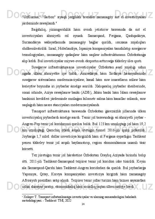 "UzKumus,"   "Sarbon"   sıyaqlı   jerǵilikli   brendler   zamana	ǵóy   sırt   el   investiciyaları
járdeminde rawajlandı. 6
Ba	
ǵshılıq,   júzim	ǵershilik   hám   ovosh   jetistiriw   tarawında   da   sırt   el
investiciyaları   áhmiyetli   rol   oynadı.   Samarqand,   Fer	
ǵana,   Qashqadárya,
Surxandárya   wálayatlarında   zamana	
ǵóy   ba	ǵlar   qurıldı,   ıssıxana   xojalıqları
shólkemlestirildi. Izrail, Niderlandiya, Ispaniya kompaniyaları tamshılatıp suw	
ǵarıw
texnolo	
ǵiyaları,   zamana	ǵóy   qadaqlaw   hám   saqlaw   infrastrukturasın   Ózbekstan	ǵa
alıp keldi. Bul investiciyalar miywe-ovosh eksportın arttırıw	
ǵa tikkeley úles qostı.
Suw	
ǵarıw   infrastrukturasına   investiciyalar   Ózbekstan   awıl   xojalı	ǵı   ushın
o	
ǵada   úlken   áhmiyetke   iye   boldı.   Ámiwdárya   hám   Sırdárya   basseynlerinde
suw
ǵarıw   sistemaların   modernızaciyalaw,   kanal   hám   suw   imaratların   ońlaw   hám
keńeytiw   boyınsha   iri   joybarlar   ámel	
ǵe   asırıldı.   Xalıqaralıq   joybarlar   sheńberinde,
sonıń   ishinde,   Aziya   rawajlanıw   banki   (ADB),   Jáhán   banki   hám   Islam   rawajlanıw
bankiniń kreditleri járdeminde mıńla	
ǵan kilometr salma hám kanallar ońlandı, suw
saqla	
ǵısh hám nasos stanciyaları modernızaciyalandı.
Transport   infrastrukturası   tarawında   Ózbekstan  	
ǵárezsizlik   jıllarında   úlken
investiciyalıq joybarlardı ámel	
ǵe asırdı. Temir jol tarawında	ǵı eń áhmiyetli joybar -
An	
ǵren-Pop temir jol koridorınıń qurılısı boldı. Bul 123 km uzınlıqta	ǵı jol hám 19,2
km   uzınlıqta	
ǵı   Qamchiq   ótkeli   arqalı   ótetu	ǵın   tunnel   2016-jılı   qurıp   pitkerildi.
Joybar	
ǵa 1,7 mlrd. dollar investiciya kir	ǵizildi hám ol Fer	ǵana oypatlı	ǵın Tashkent
penen   tikkeley   temir   jol   arqalı   baylanıstırıp,   re	
ǵion   ekonomikasına   unamlı   tásir
kórsetti.
Tez  júretu	
ǵın temir  jol  háreketine  Ózbekstan   Oraylıq  Aziyada  birinshi  bolıp
ótti.   2011-jili   Tashkent-Samarqand   tezjúrer   temir   jol   koridorı   iske   túsirildi.   Keyin
ala Samarqand-Qarshi hám Tashkent-An	
ǵren koridorları da qurıldı. Bul joybarlar	ǵa
Yaponıya,   Qıtay,   Koreya   kompaniyaları   investiciya   kir	
ǵizdi   hám   zamana	ǵóy
Afrosiyob poezdları satıp alındı. Tezjúrer temir jollar turizm hám biznes sayaxatları
ushın sharayat jaratıp, ekonomikalıq hám sociallıq jaqtan úlken nátiyje berdi.
6
 Xoliqov T. Transport infratuzilmasi	
ǵa investiciyalar va ularnin	ǵ samaradorli	ǵini baholash 
metodolo	
ǵiyasi. - Tashkent: TMI, 2022
24 