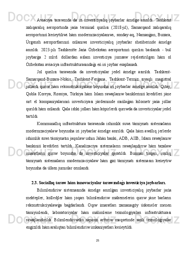 Aviaciya   tarawında   da   iri   investiciyalıq   joybarlar   ámelǵe   asırıldı.   Tashkent
xalıqaralıq   aeroportında   jańa   terminal   qurılısı   (2018-jıl),   Samarqand   xalıqaralıq
aeroportınıń keńeytiliwi hám  modernızaciyalanıwı, sonday-aq, Naman	
ǵan, Buxara,
Úr	
ǵensh   aeroportlarınıń   ońlanıwı   investiciyalıq   joybarlar   sheńberinde   ámel	ǵe
asırıldı.   2023-jılı   Tashkentte   Jańa   Ózbekstan   aeroportınıń   qurılısı   baslandı   -   bul
joybar	
ǵa   2   mlrd.   dollardan   aslam   investiciya   jumsaw   rejelestiril	ǵen   hám   ol
Ózbekstan aviaciya infrastrukturasında	
ǵı eń iri joybar esaplanadı.
Jol   qurılısı   tarawında   da   investiciyalar   jedel   ámel	
ǵe   asırıldı.   Tashkent-
Samarqand-Buxara-Nókis,   Tashkent-Fer	
ǵana,   Tashkent-Termiz   sıyaqlı   ma	ǵistral
jollardı  qurıw hám rekonstrukciyalaw boyınsha iri  joybarlar  ámel	
ǵe asırıldı. Qıtay,
Qubla   Koreya,   Rossiya,   Túrkiya   hám   Islam   rawajlanıw   bankleriniń   kreditleri   jáne
sırt   el   kompaniyalarınıń   investiciyası   járdeminde   mıńla	
ǵan   kilometr   jańa   jollar
qurıldı hám ońlandı. Qala ishki jolları hám kópirlerdi qurıwda da investiciyalar jedel
tartıldı.
Kommunallıq   infrastruktura   tarawında   ishimlik   suwı   támiynatı   sistemaların
modernızaciyalaw  boyınsha iri  joybarlar ámel	
ǵe asırıldı. Qala hám awıllıq jerlerde
ishimlik suwı támiynatın jaqsılaw ushın Jáhán banki, ADB, AIIB, Islam rawajlanıw
bankiniń   kreditleri   tartıldı.   Kanalizaciya   sistemaların   rawajlandırıw   hám   tazalaw
imaratların   qurıw   boyınsha   da   investiciyalar   qaratıldı.   Bunnan   tısqarı,   ıssılıq
támiynatı   sistemaların   modernızaciyalaw   hám  
ǵaz   támiynatı   sistemasın   keńeytiw
boyınsha da úlken jumıslar orınlandı.
2.3. Sociallıq taraw hám innovaciyalar tarawında	
ǵ?ı investiciya joybarları.
Bilimlendiriw   sistemasında   ámel	
ǵe   asırıl	ǵan   investiciyalıq   joybarlar   jańa
mektepler,   kolledjler   hám   joqarı   bilimlendiriw   mákemelerin   qurıw   jáne   barların
rekonstrukciyalaw	
ǵa   ba	ǵdarlandı.   Oqıw   imaratları   zamana	ǵóy   úskeneler   menen
támiyinlendi,   laboratoriyalar   hám   málimleme   texnolo	
ǵiyaları   infrastrukturası
rawajlandırıldı.   Bilimlendiriwdiń   sapasın   arttırıw   maqsetinde   sanlı   texnolo	
ǵiyalar
en	
ǵizildi hám aralıqtan bilimlendiriw imkaniyatları keńeytildi.
25 