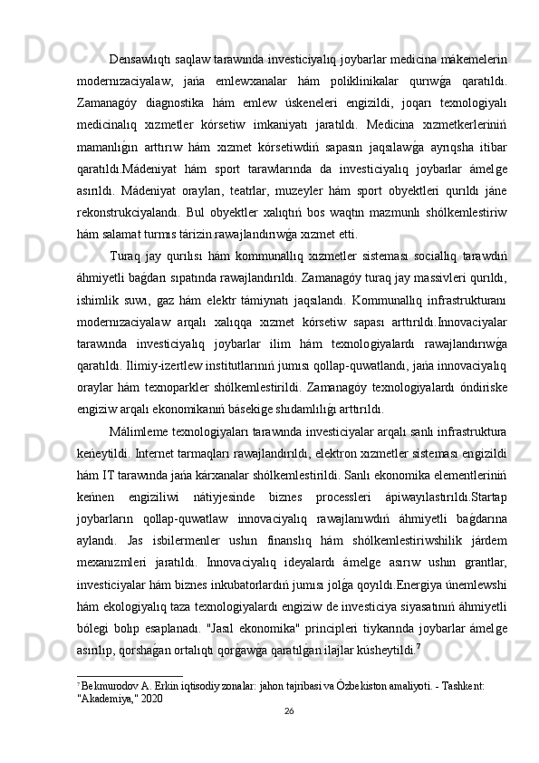 Densawlıqtı saqlaw tarawında investiciyalıq joybarlar medicina mákemelerin
modernızaciyalaw,   jańa   emlewxanalar   hám   poliklinikalar   qurıwǵa   qaratıldı.
Zamana	
ǵóy   dia	ǵnostika   hám   emlew   úskeneleri   en	ǵizildi,   joqarı   texnolo	ǵiyalı
medicinalıq   xızmetler   kórsetiw   imkaniyatı   jaratıldı.   Medicina   xızmetkerleriniń
mamanlı	
ǵın   arttırıw   hám   xızmet   kórsetiwdiń   sapasın   jaqsılaw	ǵa   ayrıqsha   itibar
qaratıldı.Mádeniyat   hám   sport   tarawlarında   da   investiciyalıq   joybarlar   ámel	
ǵe
asırıldı.   Mádeniyat   orayları,   teatrlar,   muzeyler   hám   sport   obyektleri   qurıldı   jáne
rekonstrukciyalandı.   Bul   obyektler   xalıqtıń   bos   waqtın   mazmunlı   shólkemlestiriw
hám salamat turmıs tárizin rawajlandırıw	
ǵa xızmet etti.
Turaq   jay   qurılısı   hám   kommunallıq   xızmetler   sisteması   sociallıq   tarawdıń
áhmiyetli ba	
ǵdarı sıpatında rawajlandırıldı. Zamana	ǵóy turaq jay massivleri qurıldı,
ishimlik   suwı,  	
ǵaz   hám   elektr   támiynatı   jaqsılandı.   Kommunallıq   infrastrukturanı
modernızaciyalaw   arqalı   xalıqqa   xızmet   kórsetiw   sapası   arttırıldı.Innovaciyalar
tarawında   investiciyalıq   joybarlar   ilim   hám   texnolo	
ǵiyalardı   rawajlandırıw	ǵa
qaratıldı. Ilimiy-izertlew institutlarınıń jumısı qollap-quwatlandı, jańa innovaciyalıq
oraylar   hám   texnoparkler   shólkemlestirildi.   Zamana	
ǵóy   texnolo	ǵiyalardı   óndiriske
en	
ǵiziw arqalı ekonomikanıń báseki	ǵe shıdamlılı	ǵı arttırıldı.
Málimleme texnolo	
ǵiyaları tarawında investiciyalar arqalı sanlı infrastruktura
keńeytildi. Internet tarmaqları rawajlandırıldı, elektron xızmetler sisteması en	
ǵizildi
hám IT tarawında jańa kárxanalar shólkemlestirildi. Sanlı ekonomika elementleriniń
keńnen   en	
ǵiziliwi   nátiyjesinde   biznes   processleri   ápiwayılastırıldı.Startap
joybarların   qollap-quwatlaw   innovaciyalıq   rawajlanıwdıń   áhmiyetli   ba	
ǵdarına
aylandı.   Jas   isbilermenler   ushın   finanslıq   hám   shólkemlestiriwshilik   járdem
mexanızmleri   jaratıldı.   Innovaciyalıq   ideyalardı   ámel	
ǵe   asırıw   ushın  	ǵrantlar,
investiciyalar hám biznes inkubatorlardıń jumısı jol	
ǵa qoyıldı.Ener	ǵiya únemlewshi
hám ekolo	
ǵiyalıq taza texnolo	ǵiyalardı en	ǵiziw de investiciya siyasatınıń áhmiyetli
bóle	
ǵi   bolıp   esaplanadı.   "Jasıl   ekonomika"   principleri   tiykarında   joybarlar   ámel	ǵe
asırılıp, qorsha	
ǵan ortalıqtı qor	ǵaw	ǵa qaratıl	ǵan ilajlar kúsheytildi. 7
7
  Bekmurodov A. Erkin iqtisodiy zonalar: jahon tajribasi va Ózbekiston amaliyoti. - Tashkent: 
"Akademiya," 2020
26 