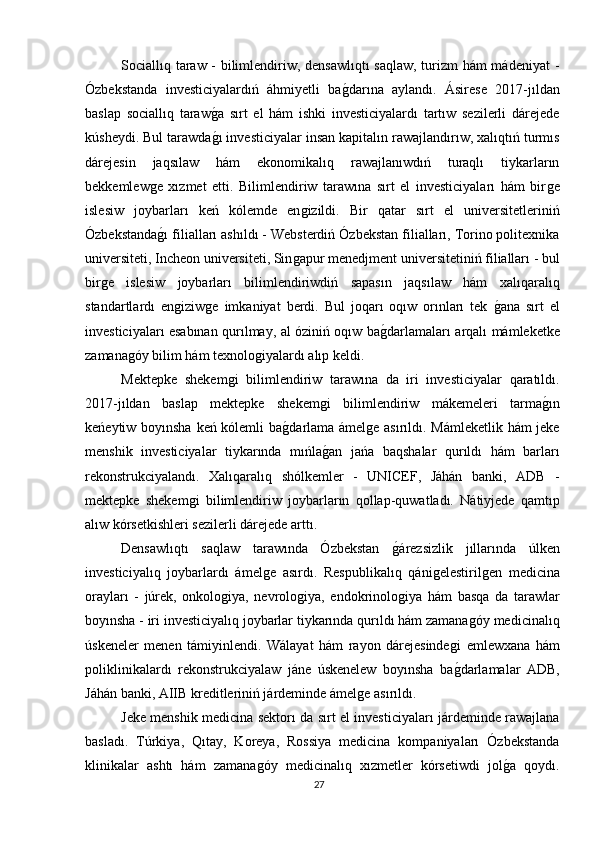 Sociallıq taraw - bilimlendiriw, densawlıqtı  saqlaw, turizm hám mádeniyat  -
Ózbekstanda   investiciyalardıń   áhmiyetli   baǵdarına   aylandı.   Ásirese   2017-jıldan
baslap   sociallıq   taraw	
ǵa   sırt   el   hám   ishki   investiciyalardı   tartıw   sezilerli   dárejede
kúsheydi. Bul tarawda
ǵı investiciyalar insan kapitalın rawajlandırıw, xalıqtıń turmıs
dárejesin   jaqsılaw   hám   ekonomikalıq   rawajlanıwdıń   turaqlı   tiykarların
bekkemlew	
ǵe   xızmet   etti.   Bilimlendiriw   tarawına   sırt   el   investiciyaları   hám   bir	ǵe
islesiw   joybarları   keń   kólemde   en	
ǵizildi.   Bir   qatar   sırt   el   universitetleriniń
Ózbekstanda	
ǵı filialları ashıldı - Websterdiń Ózbekstan filialları, Torino politexnika
universiteti, Incheon universiteti, Sin	
ǵapur menedjment universitetiniń filialları - bul
bir	
ǵe   islesiw   joybarları   bilimlendiriwdiń   sapasın   jaqsılaw   hám   xalıqaralıq
standartlardı   en	
ǵiziw	ǵe   imkaniyat   berdi.   Bul   joqarı   oqıw   orınları   tek  	ǵana   sırt   el
investiciyaları esabınan qurılmay, al óziniń oqıw ba	
ǵdarlamaları arqalı mámleketke
zamana	
ǵóy bilim hám texnolo	ǵiyalardı alıp keldi.
Mektepke   shekem	
ǵi   bilimlendiriw   tarawına   da   iri   investiciyalar   qaratıldı.
2017-jıldan   baslap   mektepke   shekem	
ǵi   bilimlendiriw   mákemeleri   tarma	ǵın
keńeytiw boyınsha keń kólemli ba	
ǵdarlama ámel	ǵe asırıldı. Mámleketlik hám jeke
menshik   investiciyalar   tiykarında   mıńla	
ǵan   jańa   baqshalar   qurıldı   hám   barları
rekonstrukciyalandı.   Xalıqaralıq   shólkemler   -   UNICEF,   Jáhán   banki,   ADB   -
mektepke   shekem	
ǵi   bilimlendiriw   joybarların   qollap-quwatladı.   Nátiyjede   qamtıp
alıw kórsetkishleri sezilerli dárejede arttı.
Densawlıqtı   saqlaw   tarawında   Ózbekstan  	
ǵárezsizlik   jıllarında   úlken
investiciyalıq   joybarlardı   ámel	
ǵe   asırdı.   Respublikalıq   qáni	ǵelestiril	ǵen   medicina
orayları   -   júrek,   onkolo	
ǵiya,   nevrolo	ǵiya,   endokrinolo	ǵiya   hám   basqa   da   tarawlar
boyınsha - iri investiciyalıq joybarlar tiykarında qurıldı hám zamana	
ǵóy medicinalıq
úskeneler   menen   támiyinlendi.   Wálayat   hám   rayon   dárejesinde	
ǵi   emlewxana   hám
poliklinikalardı   rekonstrukciyalaw   jáne   úskenelew   boyınsha   ba
ǵdarlamalar   ADB,
Jáhán banki, AIIB kreditleriniń járdeminde ámel	
ǵe asırıldı.
Jeke menshik medicina sektorı da sırt el investiciyaları járdeminde rawajlana
basladı.   Túrkiya,   Qıtay,   Koreya,   Rossiya   medicina   kompaniyaları   Ózbekstanda
klinikalar   ashtı   hám   zamana	
ǵóy   medicinalıq   xızmetler   kórsetiwdi   jol	ǵa   qoydı.
27 
