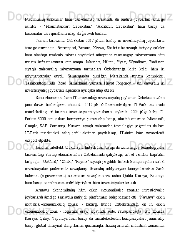 Medicinalıq   úskeneler   hám   dári-dármaq   tarawında   da   óndiris   joybarları   ámelǵe
asırıldı   -   "Pharmstandart   Ózbekstan,"   "Akrikhin   Ózbekstan"   hám   basqa   da
kárxanalar dári quralların islep shı	
ǵarıwdı basladı.
Turizm tarawında Ózbekstan 2017-jıldan baslap  iri investiciyalıq  joybarlardı
ámel	
ǵe   asırmaqta.   Samarqand,   Buxara,   Xiywa,   Shahrisabz   sıyaqlı   tariyxıy   qalalar
hám   olarda	
ǵı   mádeniy   miyras   obyektleri   átirapında   zamana	ǵóy   miymanxana   hám
turizm   infrastrukturası   qurılmaqta.   Marriott,   Hilton,   Hyatt,   Wyndham,   Radisson
sıyaqlı   xalıqaralıq   miymanxana   tarmaqları   Ózbekstan	
ǵa   kirip   keldi   hám   iri
miymanxanalar   qurdı.   Samarqandta   qurıl	
ǵan   Marakanda   turizm   kompleksi,
Tashkentte	
ǵi   Silk   Road   Samarkand   yamasa   Hayot   Re	ǵency   -   usı   dáwirdiń   iri
investiciyalıq joybarları sıpatında ayrıqsha atap ótiledi.
Sanlı ekonomika hám IT tarawında	
ǵı investiciyalıq joybarlar Ózbekstan ushın
jańa   dáwir   baslan	
ǵanın   ańlatadı.   2019-jılı   shólkemlestiril	ǵen   IT-Park   tez   arada
mámlekette	
ǵi   eń   tartımlı   investiciya   maydanshasına   aylandı.   2024-jıl	ǵa   kelip   IT-
Parkte   3000   nan   aslam   kompaniya   jumıs   alıp   barıp,   olardıń   arasında   Microsoft,
Ǵ	
oo	ǵle,   SAP,   Samsun	ǵ,   Huawei   sıyaqlı   xalıqaralıq   texnolo	ǵiya  	ǵiǵantları   da   bar.
IT-Park   rezidentleri   salıq   jeńilliklerinen   paydalanıp,   IT-ónim   hám   xızmetlerdi
eksport etpekte.
Jasalma intellekt, blokcheyn, fintech hám basqa da zamana	
ǵóy texnolo	ǵiyalar
tarawında	
ǵı  startap ekosistemaları  Ózbekstanda qáliplesıp, sırt el venchur kapitalın
tartpaqta. "UzCard," "Click," "Payme" sıyaqlı jer	
ǵilikli fintech kompaniyaları sırt el
investiciyaları   járdeminde   rawajlanıp,   finanslıq   inklyuziyanı   támiyinlemekte.   Sanlı
húkimet   (e-	
ǵovernment)   sistemasın   rawajlandırıw   ushın   Qubla   Koreya,   Estonıya
hám basqa da mámleketlerdiń tájiriybesi hám investiciyaları tartıldı.
Arnawlı   ekonomikalıq   hám   erkin   ekonomikalıq   zonalar   investiciyalıq
joybarlardı ámel	
ǵe asırıwdıń nátiyjeli platforması bolıp xızmet etti. "Nawayı" erkin
industrial-ekonomikalıq   zonası   -   házir	
ǵi   kúnde   Ózbekstanda	ǵı   eń   iri   erkin
ekonomikalıq   zona   -   lo	
ǵistika   orayı   sıpatında   jedel   rawajlanbaqta.   Bul   zonada
Koreya,   Qıtay,   Yaponıya   hám   basqa   da   mámleketlerdiń   kompaniyaları   jumıs   alıp
barıp,  	
ǵlobal  támiynat  shınjırlarına  qosılmaqta.   Jizzaq  arnawlı  industrial  zonasında
28 