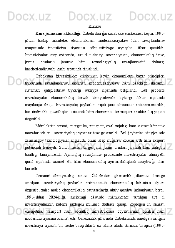 Kiri si w
Kurs jumısınıń aktuallıǵ?ı : Ózbekistan ģárezsizlikke eriskennen keyin, 1991-
jildan   baslap   mámleket   ekonomikasın   modernızaciyalaw   hám   rawajlandırıw
maqsetinde   investiciya   siyasatın   qáliplestiriw	
ǵe   ayrıqsha   itibar   qaratıldı.
Investiciyalar,   atap   aytqanda,   sırt   el   tikkeley   investiciyaları,   ekonomikalıq   ósiw,
jumıs   orınların   jaratıw   hám   texnolo	
ǵiyalıq   rawajlanıwdıń   tiykar	ǵı
háreketlendiriwshi kúshi sıpatında tán alındı.
Ózbekstan  	
ǵárezsizlikke   eriskennen   keyin   ekonomikanı   bazar   principleri
tiykarında   rawajlandırıw,   óndiristi   modernızaciyalaw   hám   báseki	
ǵe   shıdamlı
sistemanı   qáliplestiriw   tiykar	
ǵı   wazıypa   sıpatında   bel	ǵilendi.   Bul   proceste
investiciyalar   ekonomikalıq   ósiwdi   támiyinlewshi   tiykar
ǵı   faktor   sıpatında
maydan	
ǵa   shıqtı.   Investiciyalıq   joybarlar   arqalı   jańa   kárxanalar   shólkemlestirildi,
bar   óndirislik   quwatlıqlar   jańalandı   hám   ekonomika   tarmaqları   strukturalıq   jaqtan
óz	
ǵertildi.
Mámlekette   sanaat,   ener	
ǵetika,   transport,   awıl   xojalı	ǵı   hám   xızmet   kórsetiw
tarawlarında   iri   investiciyalıq   joybarlar   ámel	
ǵe   asırıldı.   Bul   joybarlar   nátiyjesinde
zamana	
ǵóy   texnolo	ǵiyalar   en	ǵizildi,   ónim   islep   shı	ǵarıw   kólemi   arttı   hám   eksport
potencialı   keńeydi.   Sonıń   menen   bir	
ǵe,   jańa   jumıs   orınları   jaratıldı   hám   xalıqtıń
bántli	
ǵi   támiyinlendi.   Aymaqlıq   rawajlanıw   procesinde   investiciyalar   áhmiyetli
qural   sıpatında   xızmet   etti   hám   ekonomikalıq   ayırmashılıqlardı   azaytıw	
ǵa   tásir
kórsetti.
Temanıń   áhmiyetlili	
ǵi   sonda,   Ózbekistan  	ǵárezsizlik   jıllarında   ámel	ǵe
asırıl	
ǵan   investiciyalıq   joybarlar   mámlekettiń   ekonomikalıq   kórinisin   túpten
óz	
ǵertip,   xalıq   aralıq   ekonomikalıq   qatnasıqlar	ǵa   aktiv   qosılıw   imkaniyatın   berdi.
1991-jıldan   2024-jıl	
ǵa   shekem	ǵi   dáwirde   mámleketke   tartıl	ǵan   sırt   el
investiciyalarınıń   kólemi   júzle	
ǵen   milliard   dollardı   qurap,   kóple	ǵen   iri   sanaat,
ener	
ǵetika,   transport   hám   sociallıq   infrastruktura   obyektleriniń   qurılısı   hám
modernızaciyasına   xızmet   etti.  	
Ǵárezsizlik  jıllarında  Ózbekstanda  ámel	ǵe  asırıl	ǵan
investiciya   siyasatı   bir   neshe   basqıshlardı   óz   ishine   aladı.   Birinshi   basqısh   (1991-
3 