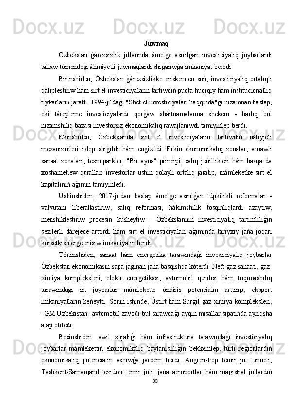 Juwmaq
Ózbekstan  ǵárezsizlik   jıllarında   ámel	ǵe   asırıl	ǵan   investiciyalıq   joybarlardı
tallaw tómende	
ǵi áhmiyetli juwmaqlardı shı	ǵarıw	ǵa imkaniyat beredi.
Birinshiden,   Ózbekstan  	
ǵárezsizlikke   eriskennen   soń,   investiciyalıq   ortalıqtı
qáliplestiriw hám sırt el investiciyaların tartıwdıń puqta huqıqıy hám institucionallıq
tiykarların jarattı. 1994-jılda	
ǵı "Shet el investiciyaları haqqında"	ǵı nızamnan baslap,
eki   tárepleme   investiciyalardı   qor	
ǵaw   shártnamalarına   shekem   -   barlıq   bul
nızamshılıq bazası investorsız ekonomikalıq rawajlanıwdı támiyinlep berdi.
Ekinshiden,   Ózbekstanda   sırt   el   investiciyaların   tartıwdıń   nátiyjeli
mexanızmleri   islep   shı	
ǵıldı   hám   en	ǵizildi.   Erkin   ekonomikalıq   zonalar,   arnawlı
sanaat   zonaları,   texnoparkler,   "Bir   ayna"   principi,   salıq   jeńillikleri   hám   basqa   da
xoshametlew   quralları   investorlar   ushın   qolaylı   ortalıq   jaratıp,   mámleketke   sırt   el
kapitalınıń a	
ǵımın támiyinledi.
Úshinshiden,   2017-jıldan   baslap   ámel	
ǵe   asırıl	ǵan   túpkilikli   reformalar   -
valyutanı   liberallastırıw,   salıq   reforması,   hákimshilik   tosqınlıqlardı   azaytıw,
menshiklestiriw   procesin   kúsheytiw   -   Ózbekstannıń   investiciyalıq   tartımlılı	
ǵın
sezilerli   dárejede   arttırdı   hám   sırt   el   investiciyaları   a	
ǵımında   tariyxıy   jańa   joqarı
kórsetkishler	
ǵe erisiw imkaniyatın berdi.
Tórtinshiden,   sanaat   hám   ener	
ǵetika   tarawında	ǵı   investiciyalıq   joybarlar
Ózbekstan ekonomikasın sapa ja	
ǵınan jańa basqıshqa kóterdi. Neft-	ǵaz sanaatı, 	ǵaz-
ximiya   kompleksleri,   elektr   ener	
ǵetikası,   avtomobil   qurılısı   hám   toqımashılıq
tarawında	
ǵı   iri   joybarlar   mámlekette   óndiris   potencialın   arttırıp,   eksport
imkaniyatların keńeytti. Sonıń ishinde, Ústirt hám Sur	
ǵil 	ǵaz-ximiya kompleksleri,
"	
Ǵ	M Uzbekistan" avtomobil zavodı bul tarawda	ǵı ayqın mısallar sıpatında ayrıqsha
atap ótiledi.
Besinshiden,   awıl   xojalı	
ǵı   hám   infrastruktura   tarawında	ǵı   investiciyalıq
joybarlar   mámlekettiń   ekonomikalıq   baylanıslılı	
ǵın   bekkemlep,   túrli   re	ǵionlardıń
ekonomikalıq   potencialın   ashıw	
ǵa   járdem   berdi.   An	ǵren-Pop   temir   jol   tunneli,
Tashkent-Samarqand   tezjúrer   temir   jolı,   jańa   aeroportlar   hám   ma	
ǵistral   jollardıń
30 