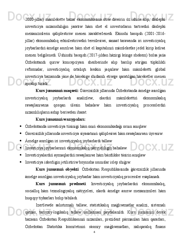 2000-jillar)  mámlekette   bazar   ekonomikasına  ótiw  dáwirin  óz  ishine   alıp,  dáslepki
investiciya   nızamshılıǵın   jaratıw   hám   shet   el   investorların   tartıwdıń   dáslepki
mexanızmlerin   qáliplestiriw   menen   xarakterlenedi.   Ekinshi   basqısh   (2001-2016-
jillar)   ekonomikalıq  erkinlestiriwdiń  tereńlesiwi,   sanaat   tarawında   iri  investiciyalıq
joybarlardıń ámel	
ǵe asırılıwı hám shet el kapitalınıń mámleketke jedel kirip keliwi
menen bel	
ǵilenedi. Úshinshi basqısh (2017-jıldan házir	ǵi kún	ǵe shekem) bolsa jańa
Ózbekstandı   qurıw   koncepciyası   sheńberinde   alıp   barılıp   atır	
ǵan   túpkilikli
reformalar,   investiciyalıq   ortalıqtı   keskin   jaqsılaw   hám   mámleketti  	
ǵlobal
investiciya bazarında jáne de báseki	
ǵe shıdamlı etiw	ǵe qaratıl	ǵan háreketler menen
ajıralıp turadı.
Kurs jumısınıń maqseti:  	
Ǵárezsizlik jıllarında Ózbekstanda ámel	ǵe asırıl	ǵan
investiciyalıq   joybarlardı   analizlew,   olardıń   mámlekettiń   ekonomikalıq
rawajlanıwına   qosqan   úlesin   bahalaw   hám   investiciyalıq   processlerdiń
nızamlılıqların ashıp beriwden ibarat.
Kurs jumısınıń wazıypaları :
 Ózbekstanda investiciya túsini	
ǵi hám onıń ekonomikada	ǵı ornın anıqlaw.
 Ǵ	
árezsizlik jıllarında investiciya siyasatınıń qáliplesiwi hám rawajlanıwın úyreniw.
 Ámel	
ǵe asırıl	ǵan iri investiciyalıq joybarlardı tallaw
 Investiciya joybarlarınıń ekonomikalıq nátiyjelili	
ǵin bahalaw.
 Investiciyalardıń aymaqlardıń rawajlanıwı hám bántlikke tásirin anıqlaw
 Investiciya iskerli	
ǵin jetilistiriw boyınsha usınıslar islep shı	ǵıw.
Kurs   jumısınıń   obyekti :   Ózbekstan   Respublikasında  	
ǵárezsizlik   jıllarında
ámel	
ǵe asırıl	ǵan investiciyalıq joybarlar hám investiciyalıq processler esaplanadı.
Kurs   jumısınıń   predmeti :   Investiciyalıq   joybarlardıń   ekonomikalıq,
sociallıq   hám   texnolo	
ǵiyalıq   nátiyjeleri,   olardı   ámel	ǵe   asırıw   mexanızmleri   hám
huqıqıy tiykarları bolıp tabıladı.
Izertlewde   salıstırmalı   tallaw,   statistikalıq   ma
ǵlıwmatlar   analizi,   sistemalı
qatnas,   tariyxıy-lo	
ǵikalıq   tallaw   usıllarınan   paydalanıldı.   Kurs   jumısınıń   derek
bazasın   Ózbekstan   Respublikasınıń   nızamları,   prezident   pármanları   hám   qararları,
Ózbekstan   Statistika   komitetiniń   rásmiy   ma	
ǵlıwmatları,   xalıqaralıq   finans
4 