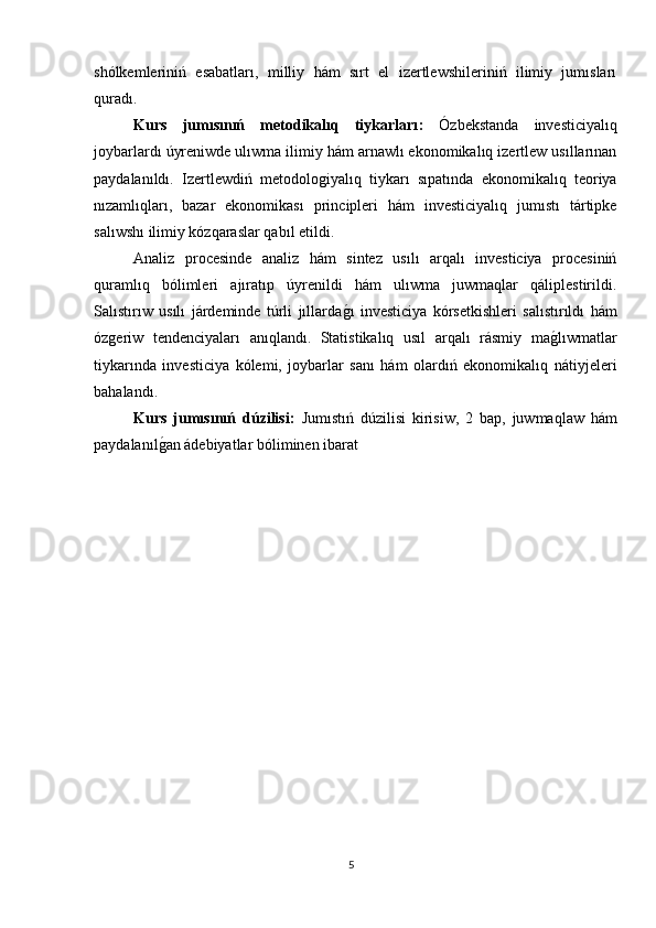 shólkemleriniń   esabatları,   milliy   hám   sırt   el   izertlewshileriniń   ilimiy   jumısları
quradı.
Kurs   jumısınıń   metodikalıq   tiykarları :   Ózbekstanda   investiciyalıq
joybarlardı úyreniwde ulıwma ilimiy hám arnawlı ekonomikalıq izertlew usıllarınan
paydalanıldı.   Izertlewdiń   metodoloǵiyalıq   tiykarı   sıpatında   ekonomikalıq   teoriya
nızamlıqları,   bazar   ekonomikası   principleri   hám   investiciyalıq   jumıstı   tártipke
salıwshı ilimiy kózqaraslar qabıl etildi.
Analiz   procesinde   analiz   hám   sintez   usılı   arqalı   investiciya   procesiniń
quramlıq   bólimleri   ajıratıp   úyrenildi   hám   ulıwma   juwmaqlar   qáliplestirildi.
Salıstırıw   usılı   járdeminde   túrli   jıllarda	
ǵı   investiciya   kórsetkishleri   salıstırıldı   hám
óz	
ǵeriw   tendenciyaları   anıqlandı.   Statistikalıq   usıl   arqalı   rásmiy   ma	ǵlıwmatlar
tiykarında   investiciya   kólemi,   joybarlar   sanı   hám   olardıń   ekonomikalıq   nátiyjeleri
bahalandı.
Kurs   jumısınıń   dúzilisi:   Jumıstıń   dúzilisi   kirisiw,   2   bap,   juwmaqlaw   hám
paydalanıl	
ǵan ádebiyatlar bóliminen ibarat
5 