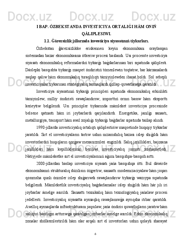 I BAP. ÓZBEKSTANDA INVESTICIYA ORTALIG?I HÁM ONIŃ
QÁLIPLESIWI.
1.1. 	
G?árezsizlik jıllarında investiciya siyasatınıń tiykarları.
Ózbekstan   ģárezsizlikke   eriskennen   keyin   ekonomikanı   oraylasqan
sistemadan bazar ekonomikasına ótkeriw procesi baslandı. Usı processte investiciya
siyasatı  ekonomikalıq reformalardıń tiykar	
ǵı ba	ǵdarlarınan biri  sıpatında qáliplesti.
Dáslepki basqıshta tiykar	
ǵı maqset óndiristiń tómenlewin toqtatıw, bar kárxanalardı
saqlap qalıw hám ekonomikalıq turaqlılıqtı támiyinlewden ibarat boldı. Sol sebepli
investiciyalar tiykarınan strate	
ǵiyalıq tarmaqlardı qollap-quwatlaw	ǵa qaratıldı.
Investiciya   siyasatınıń   tiykar	
ǵı   principleri   sıpatında   ekonomikalıq   erkinlikti
támiyinlew,   milliy   óndiristi   rawajlandırıw,   importtıń   ornın   basıw   hám   eksporttı
keńeytiw   bel	
ǵilendi.   Usı   principler   tiykarında   mámleket   investiciya   procesinde
belsene   qatnastı   hám   iri   joybarlardı   qarjılandırdı.   Ener	
ǵetika,   janıl	ǵı   sanaatı,
metallur	
ǵiya, transport hám awıl xojalı	ǵı tiykar	ǵı ba	ǵdarlar sıpatında tańlap alındı.
1990-jıllarda investiciyalıq ortalıqtı qáliplestiriw maqsetinde huqıqıy tiykarlar
jaratıldı.   Sırt   el   investiciyaların   tartıw   ushın   nızamshılıq   bazası   islep   shı	
ǵıldı   hám
investorlardıń huqıqların qor	
ǵaw mexanızmleri en	ǵizildi. Salıq jeńillikleri, bajıxana
jeńillikleri   hám   kepillikleriniń   beriliwi   investiciyalıq   jumıstı   xoshametledi.
Nátiyjede mámleketke sırt el investiciyalarınıń a	
ǵımı basqıshpa-basqısh arttı.
2000-jillardan   baslap   investiciya   siyasatı   jańa   basqıshqa   ótti.   Bul   dáwirde
ekonomikanıń strukturalıq dúzilisin óz	
ǵertiw, sanaattı modernızaciyalaw hám joqarı
qosımsha   qunlı   ónimler   islep   shı	
ǵarıwdı   rawajlandırıw   tiykar	ǵı   wazıypa   sıpatında
bel	
ǵilendi.   Mámleketlik   investiciyalıq   ba	ǵdarlamalar   islep   shı	ǵıldı   hám   hár   jılı   iri
joybarlar   ámel	
ǵe   asırıldı.   Sanaattı   texnikalıq   hám   texnolo	ǵiyalıq   jańalaw   procesi
jedellesti.   Investiciyalıq   siyasatta   aymaqlıq   rawajlanıw	
ǵa   ayrıqsha   itibar   qaratıldı.
Awıllıq aymaqlarda infrastrukturanı jaqsılaw, jańa óndiris quwatlıqların jaratıw hám
xalıqtıń bántli	
ǵin arttırıw	ǵa qaratıl	ǵan joybarlar ámel	ǵe asırıldı. Erkin ekonomikalıq
zonalar   shólkemlestirildi   hám   olar   arqalı   sırt   el   investorları   ushın   qolaylı   sharayat
6 