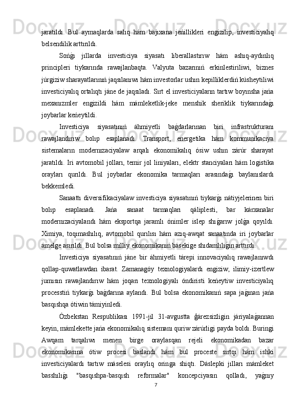 jaratıldı.   Bul   aymaqlarda   salıq   hám   bajıxana   jeńillikleri   enǵizilip,   investiciyalıq
belsendilik arttırıldı.
Soń	
ǵı   jıllarda   investiciya   siyasatı   liberallastırıw   hám   ashıq-aydınlıq
principleri   tiykarında   rawajlanbaqta.   Valyuta   bazarınıń   erkinlestiriliwi,   biznes
júr	
ǵiziw sharayatlarınıń jaqsılanıwı hám investorlar ushın kepilliklerdiń kúsheytiliwi
investiciyalıq ortalıqtı jáne de jaqsıladı. Sırt el investiciyaların tartıw boyınsha jańa
mexanızmler   en	
ǵizildi   hám   mámleketlik-jeke   menshik   sheriklik   tiykarında	ǵı
joybarlar keńeytildi.
Investiciya   siyasatınıń   áhmiyetli   ba	
ǵdarlarınan   biri   infrastrukturanı
rawajlandırıw   bolıp   esaplanadı.   Transport,   ener	
ǵetika   hám   kommunikaciya
sistemaların   modernızaciyalaw   arqalı   ekonomikalıq   ósiw   ushın   zárúr   sharayat
jaratıldı.   Iri   avtomobil   jolları,   temir   jol   liniyaları,   elektr   stanciyaları   hám   lo	
ǵistika
orayları   qurıldı.   Bul   joybarlar   ekonomika   tarmaqları   arasında	
ǵı   baylanıslardı
bekkemledi.
Sanaattı  diversifikaciyalaw  investiciya  siyasatınıń   tiykar	
ǵı   nátiyjelerinen  biri
bolıp   esaplanadı.   Jańa   sanaat   tarmaqları   qáliplesti,   bar   kárxanalar
modernızaciyalandı   hám   eksportqa   jaramlı   ónimler   islep   shı
ǵarıw   jol	ǵa   qoyıldı.
Ximiya,   toqımashılıq,   avtomobil   qurılısı   hám   azıq-awqat   sanaatında   iri   joybarlar
ámel	
ǵe asırıldı. Bul bolsa milliy ekonomikanıń báseki	ǵe shıdamlılı	ǵın arttırdı.
Investiciya   siyasatınıń   jáne   bir   áhmiyetli   tárepi   innovaciyalıq   rawajlanıwdı
qollap-quwatlawdan   ibarat.   Zamana	
ǵóy   texnolo	ǵiyalardı   en	ǵiziw,   ilimiy-izertlew
jumısın   rawajlandırıw   hám   joqarı   texnolo	
ǵiyalı   óndiristi   keńeytiw   investiciyalıq
processtiń   tiykar	
ǵı   ba	ǵdarına   aylandı.   Bul   bolsa   ekonomikanıń   sapa   ja	ǵınan   jańa
basqıshqa ótiwin támiyinledi.
Ózbekstan   Respublikası   1991-jil   31-av	
ǵustta   ģárezsizli	ǵin   járiyala	ǵannan
keyin, mámlekette jańa ekonomikalıq sistemanı quriw zárúrli	
ǵi payda boldı. Burin	ǵi
Awqam   tarqalıwı   menen   bir	
ǵe   oraylasqan   rejeli   ekonomikadan   bazar
ekonomikasına   ótiw   procesi   baslandı   hám   bul   proceste   sırtqı   hám   ishki
investiciyalardı   tartıw   máselesi   oraylıq   orin	
ǵa   shiqtı.   Dáslepki   jılları   mámleket
basshılı	
ǵı   "basqıshpa-basqısh   reformalar"   koncepciyasın   qolladı,   ya	ǵnıy
7 