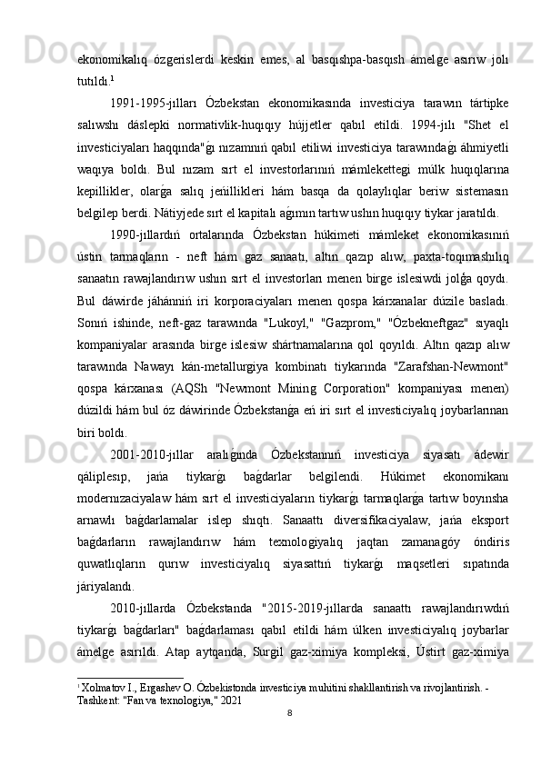 ekonomikalıq   ózǵerislerdi   keskin   emes,   al   basqıshpa-basqısh   ámel	ǵe   asırıw   jolı
tutıldı. 1
1991-1995-jılları   Ózbekstan   ekonomikasında   investiciya   tarawın   tártipke
salıwshı   dáslepki   normativlik-huqıqıy   hújjetler   qabıl   etildi.   1994-jılı   "Shet   el
investiciyaları haqqında"	
ǵı nızamnıń qabıl etiliwi investiciya tarawında	ǵı áhmiyetli
waqıya   boldı.   Bul   nızam   sırt   el   investorlarınıń   mámlekette	
ǵi   múlk   huqıqlarına
kepillikler,   olar	
ǵa   salıq   jeńillikleri   hám   basqa   da   qolaylıqlar   beriw   sistemasın
bel	
ǵilep berdi. Nátiyjede sırt el kapitalı a	ǵımın tartıw ushın huqıqıy tiykar jaratıldı.
1990-jıllardıń   ortalarında   Ózbekstan   húkimeti   mámleket   ekonomikasınıń
ústin   tarmaqların   -   neft   hám  	
ǵaz   sanaatı,   altın   qazıp   alıw,   paxta-toqımashılıq
sanaatın  rawajlandırıw ushın  sırt  el  investorları  menen  bir	
ǵe  islesiwdi   jolģa  qoydı.
Bul   dáwirde   jáhánniń   iri   korporaciyaları   menen   qospa   kárxanalar   dúzile   basladı.
Sonıń   ishinde,   neft-	
ǵaz   tarawında   "Lukoyl,"   "	Ǵ	azprom,"   "Ózbekneft	ǵaz"   sıyaqlı
kompaniyalar   arasında   bir	
ǵe   islesiw   shártnamalarına   qol   qoyıldı.   Altın   qazıp   alıw
tarawında   Nawayı   kán-metallur	
ǵiya   kombinatı   tiykarında   "Zarafshan-Newmont"
qospa   kárxanası   (AQSh   "Newmont   Minin	
ǵ  Corporation"   kompaniyası   menen)
dúzildi hám bul óz dáwirinde Ózbekstan	
ǵa eń iri sırt el investiciyalıq joybarlarınan
biri boldı.
2001-2010-jıllar   aralı	
ǵında   Ózbekstannıń   investiciya   siyasatı   ádewir
qáliplesıp,   jańa   tiykar	
ǵı   ba	ǵdarlar   bel	ǵilendi.   Húkimet   ekonomikanı
modernızaciyalaw  hám  sırt  el  investiciyaların  tiykar	
ǵı   tarmaqlar	ǵa   tartıw  boyınsha
arnawlı   ba	
ǵdarlamalar   islep   shıqtı.   Sanaattı   diversifikaciyalaw,   jańa   eksport
ba	
ǵdarların   rawajlandırıw   hám   texnolo	ǵiyalıq   jaqtan   zamana	ǵóy   óndiris
quwatlıqların   qurıw   investiciyalıq   siyasattıń   tiykar	
ǵı   maqsetleri   sıpatında
járiyalandı.
2010-jıllarda   Ózbekstanda   "2015-2019-jıllarda   sanaattı   rawajlandırıwdıń
tiykar	
ǵı   ba	ǵdarları"   ba	ǵdarlaması   qabıl   etildi   hám   úlken   investiciyalıq   joybarlar
ámel	
ǵe   asırıldı.   Atap   aytqanda,   Sur	ǵil  	ǵaz-ximiya   kompleksi,   Ústirt  	ǵaz-ximiya
1
  Xolmatov I., Er	
ǵashev O. Ózbekistonda investiciya muhitini shakllantirish va rivojlantirish. - 
Tashkent: "Fan va texnolo	
ǵiya," 2021
8 