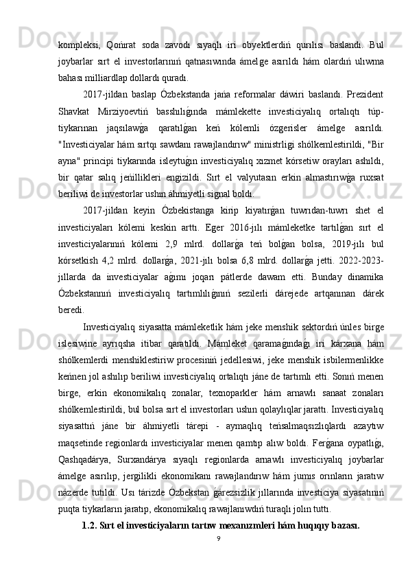 kompleksi,   Qońırat   soda   zavodı   sıyaqlı   iri   obyektlerdiń   qurılısı   baslandı.   Bul
joybarlar   sırt   el   investorlarınıń   qatnasıwında   ámelǵe   asırıldı   hám   olardıń   ulıwma
bahası milliardlap dollardı quradı.
2017-jildan   baslap   Ózbekstanda   jańa   reformalar   dáwiri   baslandı.   Prezident
Shavkat   Mirziyoevtiń   basshılı	
ǵında   mámlekette   investiciyalıq   ortalıqtı   túp-
tiykarınan   jaqsılaw	
ǵa   qaratıl	ǵan   keń   kólemli   óz	ǵerisler   ámel	ǵe   asırıldı.
"Investiciyalar hám sırtqı sawdanı rawajlandırıw" ministrli	
ǵi shólkemlestirildi, "Bir
ayna"   principi   tiykarında   isleytu	
ǵın   investiciyalıq   xızmet   kórsetiw   orayları   ashıldı,
bir   qatar   salıq   jeńillikleri   en	
ǵizildi.   Sırt   el   valyutasın   erkin   almastırıw	ǵa   ruxsat
beriliwi de investorlar ushın áhmiyetli si	
ǵnal boldı.
2017-jildan   keyin   Ózbekistan	
ǵa   kirip   kiyatır	ǵan   tuwrıdan-tuwrı   shet   el
investiciyaları   kólemi   keskin   arttı.   E	
ǵer   2016-jılı   mámleketke   tartıl	ǵan   sırt   el
investiciyalarınıń   kólemi   2,9   mlrd.   dollar	
ǵa   teń   bol	ǵan   bolsa,   2019-jılı   bul
kórsetkish   4,2   mlrd.   dollar	
ǵa,   2021-jılı   bolsa   6,8   mlrd.   dollar	ǵa   jetti.   2022-2023-
jıllarda   da   investiciyalar   a	
ǵımı   joqarı   pátlerde   dawam   etti.   Bunday   dinamika
Ózbekstannıń   investiciyalıq   tartımlılı	
ǵınıń   sezilerli   dárejede   artqanınan   dárek
beredi.
Investiciyalıq  siyasatta  mámleketlik hám  jeke  menshik sektordıń únles  bir	
ǵe
islesiwine   ayrıqsha   itibar   qaratıldı.   Mámleket   qarama	
ǵında	ǵı   iri   kárxana   hám
shólkemlerdi   menshiklestiriw   procesiniń   jedellesiwi,   jeke   menshik   isbilermenlikke
keńnen jol ashılıp beriliwi investiciyalıq ortalıqtı jáne de tartımlı etti. Sonıń menen
bir	
ǵe,   erkin   ekonomikalıq   zonalar,   texnoparkler   hám   arnawlı   sanaat   zonaları
shólkemlestirildi, bul bolsa sırt el investorları ushın qolaylıqlar jarattı. Investiciyalıq
siyasattıń   jáne   bir   áhmiyetli   tárepi   -   aymaqlıq   teńsalmaqsızlıqlardı   azaytıw
maqsetinde   re	
ǵionlardı   investiciyalar   menen   qamtıp   alıw   boldı.   Fer	ǵana   oypatlı	ǵı,
Qashqadárya,   Surxandárya   sıyaqlı   re	
ǵionlarda   arnawlı   investiciyalıq   joybarlar
ámel	
ǵe   asırılıp,   jer	ǵilikli   ekonomikanı   rawajlandırıw   hám   jumıs   orınların   jaratıw
názerde   tutıldı.   Usı   tárizde   Ózbekstan  	
ǵárezsizlik   jıllarında   investiciya   siyasatınıń
puqta tiykarların jaratıp, ekonomikalıq rawajlanıwdıń turaqlı jolın tuttı.
1.2. Sırt el investiciyaların tartıw mexanızmleri hám huqıqıy bazası.
9 