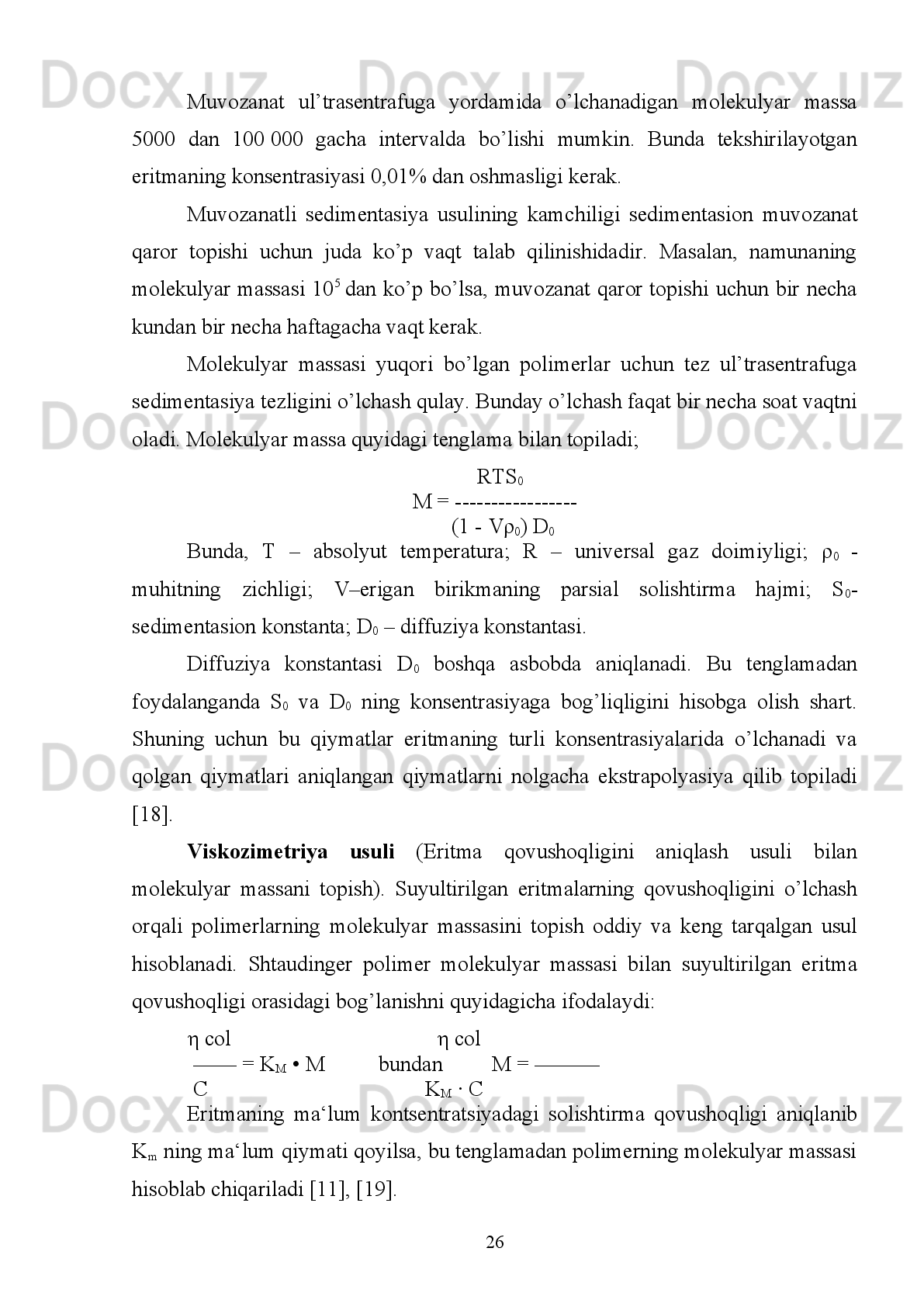 1.2. Polimerlarning molekulyar massasini aniqlash usullari
Polimerlarning   sintez   bo’lishida   polimerlanish   darajasi   har   xil   bo’lgan
makromolekulalarning   vujudga   kelishi   ularning   hosil   bo’lish   mexanizmiga
bevosita   bog’liq   bo’ladi,   hatto   tabiiy   polimerlar   ham   (ba’zi   oqsillardan   tashqari)
molekulyar   massa   bo’yicha   ko’p   jinsli   bo’ladi.   Shuning   uchun   polimerlarning
molekulyar   massasi   o’rtacha   statistik   qiymatga   ega.   O’rtachalashtirish   usuliga
ko’ra,   o’rtacha   molekulyar   massa   o’rtacha   arifmetik   (raqamiy),   o’rtacha   vazniy
(massaviy) va o’rtacha hajmiy molekulyar massalarga bo’linadi. O’rtacha raqamiy
molekulyar   massa   –   Mn   polimer   namunasi   umumiy   massasining   umumiy
makromolekulalar soniga nisbati bilan aniqlanadi:
            _     N
1 M
1 +N
2 M
2  + N
3 M
3  + …    ∑N
1 M
1
          M
n  = ----------------------------------- = ----------- = ∑n
i M
i
                    N
1 +N
2 +N
3  +…           ∑N
i  
Bu   erda   N
1 ,   N
2   …,N
i   –   molekulyar   massasi   M
1 ,   M
2   …,M
i   bolgan
makromolekulalar   soni;   i   –   polimer   fraksiyasining   tartib   raqami;   n
i =N
i /∑N
i   –
aralashmadagi   M
i   molekulyar   massali   fraksiyaning   raqamiy   ulushi.   M
n   –   ni
aniqlashda   makromolekula   uchlaridagi   guruh   usuli   (kimyoviy   usul)   va
termodinamik   (ebulioskopiya,   krioskopiya,   osmometriya)   usullaridan
foydalaniladi. 
O’rtacha   vazniy   molekulyar   massa   M
w   –   M
i   molekulyar   massali   har   bir
fraksiyaning aralashmadagi massa ulushini hisobga oladi:
           _        N
1 M
1       N
2 M
2         N
i M
i     NiM 2
i
          M
w  = M
1  -------- + M
2 -------- + …+ M
i --------- = ---------- = ∑ ὼ_
i M
i
                    ∑N
1 M
1      ∑N
2 M
2       ∑N
i M
i    ∑N
i M
i
Bu erda   ὼ	
_
i=  N
i M
i /∑N
i M
i  har bir fraksiya massasini, umumiy fraksiyalar massalari 
yig’indisiga nisbati. O’rtacha vazniy molekulyar massani aniqlash uchun yorug’lik 
nurini yoyish va sedimentasion muvozanat usullari qo’llaniladi. M
z  – o’rtacha 
hajmiy molekulyar massa quyidagicha aniqlanadi:
 _     ∑N
i M
i 3
    _
M
z  = ----------     Mz – o’rtacha molekulyar massani sedimentasion 
19
