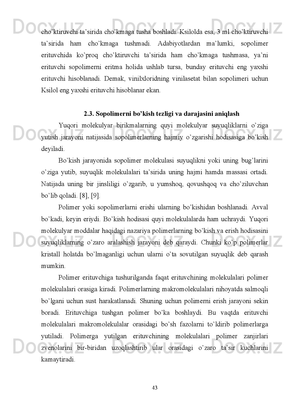 Fenol-formal’degid
smolasi
Mochevina–formal’degid
smolasi Aseton, etil spirti
Suv Suv
Xlorid kislota eritmasi
  Polimerlarni tozalash.  Odatda, yangi olingan polimerlarda har xil qo’shimchalar
(ko’pincha,   reaksiyaga   kirishmay   qolgan   monomer)   bo’ladi.   Polimerning
xossalarini   o’rganishdan   oldin,   uni   qo’shimchalardan   tozalash   zarur,   chunki
qo’shimchalar   juda   oz   miqdorda   bo’lsa   ham   polimerning   xossalariga   kuchli   tasir
ko’rsatadi. Polimer bu qo’shimchalardan qayta cho’ktirish yo’li bilan tozalanadi.
        3-5   gr   og’irlikdagi   namuna   50   ml   erituvchida   eritiladi.   Hosil   bo’lgan   eritma
boshqa   kolbadagi   100   ml   cho’ktiruvchi   ustiga   qo’yiladi.   Polimerning   to’la
cho’kganligini   aniqlash   uchun   tinigan   eritma   va   cho’ktiruvchi   aralashmasiga
cho’ktiruvchidan   yana   bir   necha   ml   quyiladi.   Bu   vaqtda   loyqa   hosil   bo’lmasa,
polimer to’la cho’kkan bo’ladi. Cho’ktirilgan polimer ajratib olingach, u erituvchi
va cho’ktiruvchi moddalar aralashmasi bilan bir necha marta yuviladi-da, vakuum
ostida og’irlik o’zgarmay qolguncha quritiladi.
1.4. Polimerlarni fraksiyalash usullari
  Polidesperslikni   o’rganish   katta   nazariy   va   amaliy   ahamiyatga   ega.   U
polimerlanish yoki polikondensatlanish reaksiyalari mexanizmiga, reaksiyalarning
tugallanganligiga,   polimerlarni   qayta   ishlash   usuliga,   destruksiya   va   eskirish
jarayonlariga   bog’liq.   Polidesperslikni   kelib   chiqish   sabablari   ham   mavjud;   1)
laboratoriya   sharoitida   sintez   kolbasida   polimerlanish   reaksiyasi   olib   borilayapti,
reaksiya   tezroq   ketishi   uchun   kolba   qizdiriladi.   O’sayotgan   makromolekula
temperatura ta’sirida termik destruksiyaga uchraydi. 2) Reaksiya davomida eritma
quyuqlashib, diffuziya hodisasi qiyin kechadi, natijada monomer o’sib borayotgan
makromolekulaga   yetib   borishi   qiyinlashadi.   3)   Monomer   tugab   qolishi   mumkin.
4)   Zanjirning   rekombinasiya   usuli   bo’yicha   uzilishi   5)   Zanjirning   disproporsiya
usuli bo’yicha uzilishi kabi sabablarga ko’ra YuMB lar polidispers holatda bo’ladi.
38
