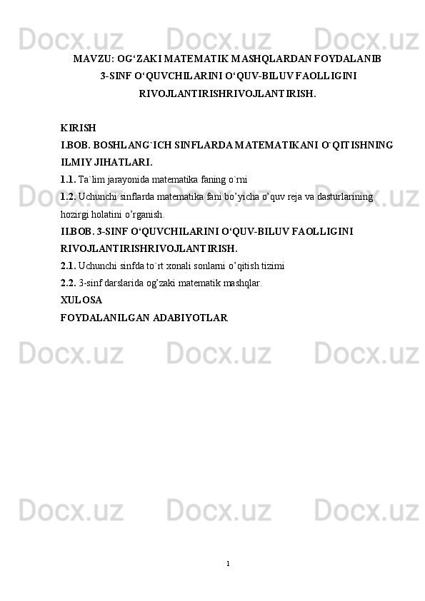                                                    
MAVZU: OG‘ZAKI MATEMATIK MASHQLARDAN FOYDALANIB 
 3-SINF O‘QUVCHILARINI O‘QUV-BILUV FAOLLIGINI
RIVOJLANTIRISHRIVOJLANTIRISH.
KIRISH
I. BOB.  BOSHLANG`ICH SINFLARDA MАTЕMАTIKАNI O`QITISHNING
ILMIY JIHATLARI.
1.1.  Ta`lim jarayonida matematika faning o`rni
1.2.  Uchunchi sinflarda matematika fani bo’yicha o’quv reja va dasturlarining 
hozirgi holatini o’rganish .
II.BOB.  3-SINF O‘QUVCHILARINI O‘QUV-BILUV FAOLLIGINI 
RIVOJLANTIRISHRIVOJLANTIRISH.
2.1.  Uchunchi sinfda to`rt xonali sonlarni o’qitish tizimi
2. 2.  3-sinf darslarida  og’zaki matematik mashqlar.
XULOSA
FOYDALANILGAN ADABIYOTLAR  
1 