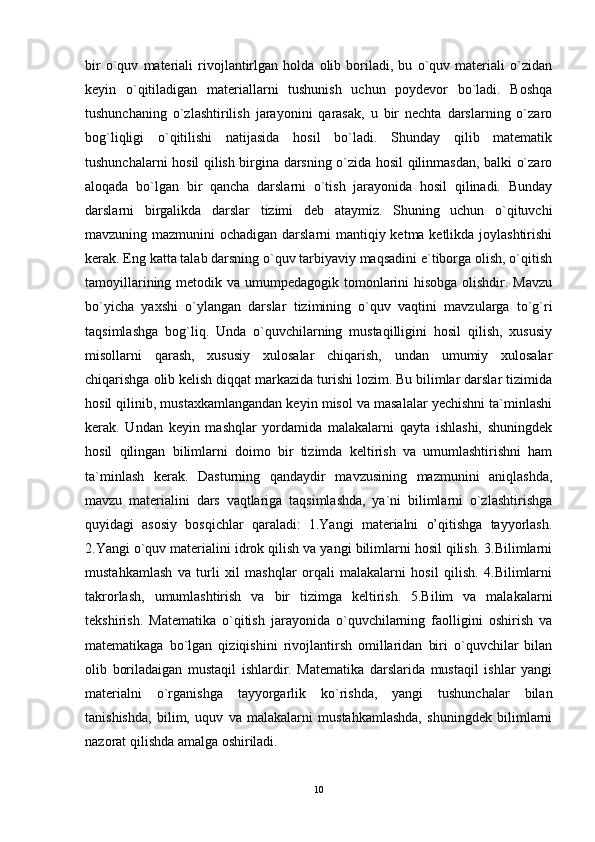 bir   o`quv   materiali   rivojlantirlgan   holda   olib   boriladi,   bu   o`quv   materiali   o`zidan
keyin   o`qitiladigan   materiallarni   tushunish   uchun   poydevor   bo`ladi.   Boshqa
tushunchaning   o`zlashtirilish   jarayonini   qarasak,   u   bir   nechta   darslarning   o`zaro
bog`liqligi   o`qitilishi   natijasida   hosil   bo`ladi.   Shunday   qilib   matematik
tushunchalarni hosil qilish birgina darsning o`zida hosil qilinmasdan, balki o`zaro
aloqada   bo`lgan   bir   qancha   darslarni   o`tish   jarayonida   hosil   qilinadi.   Bunday
darslarni   birgalikda   darslar   tizimi   deb   ataymiz.   Shuning   uchun   o`qituvchi
mavzuning mazmunini ochadigan darslarni  mantiqiy ketma ketlikda joylashtirishi
kerak. Eng katta talab darsning o`quv tarbiyaviy maqsadini e`tiborga olish, o`qitish
tamoyillarining metodik va umumpedagogik tomonlarini hisobga olishdir. Mavzu
bo`yicha   yaxshi   o`ylangan   darslar   tizimining   o`quv   vaqtini   mavzularga   to`g`ri
taqsimlashga   bog`liq.   Unda   o`quvchilarning   mustaqilligini   hosil   qilish,   xususiy
misollarni   qarash,   xususiy   xulosalar   chiqarish,   undan   umumiy   xulosalar
chiqarishga olib kelish diqqat markazida turishi lozim. Bu bilimlar darslar tizimida
hosil qilinib, mustaxkamlangandan keyin misol va masalalar yechishni ta`minlashi
kerak.   Undan   keyin   mashqlar   yordamida   malakalarni   qayta   ishlashi,   shuningdek
hosil   qilingan   bilimlarni   doimo   bir   tizimda   keltirish   va   umumlashtirishni   ham
ta`minlash   kerak.   Dasturning   qandaydir   mavzusining   mazmunini   aniqlashda,
mavzu   materialini   dars   vaqtlariga   taqsimlashda,   ya`ni   bilimlarni   o`zlashtirishga
quyidagi   asosiy   bosqichlar   qaraladi:   1.Yangi   materialni   o’qitishga   tayyorlash.
2.Yangi o`quv materialini idrok qilish va yangi bilimlarni hosil qilish. 3.Bilimlarni
mustahkamlash   va   turli   xil   mashqlar   orqali   malakalarni   hosil   qilish.   4.Bilimlarni
takrorlash,   umumlashtirish   va   bir   tizimga   keltirish.   5.Bilim   va   malakalarni
tekshirish.   Matematika   o`qitish   jarayonida   o`quvchilarning   faolligini   oshirish   va
matematikaga   bo`lgan   qiziqishini   rivojlantirsh   omillaridan   biri   o`quvchilar   bilan
olib   boriladaigan   mustaqil   ishlardir.   Matematika   darslarida   mustaqil   ishlar   yangi
materialni   o`rganishga   tayyorgarlik   ko`rishda,   yangi   tushunchalar   bilan
tanishishda,   bilim,   uquv   va   malakalarni   mustahkamlashda,   shuningdek   bilimlarni
nazorat qilishda amalga oshiriladi. 
10 