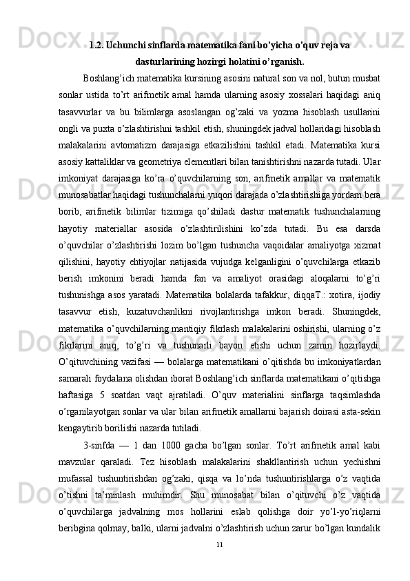 1.2. Uchunchi sinflarda matematika fani bo’yicha o’quv reja va
dasturlarining   hozirgi holatini o’rganish .
Boshlang’ich matematika kursining asosini natural son va nol, butun musbat
sonlar   ustida   to’rt   arifmetik   amal   hamda   ularning   asosiy   xossalari   haqidagi   aniq
tasavvurlar   va   bu   bilimlarga   asoslangan   og’zaki   va   yozma   hisoblash   usullarini
ongli va puxta o’zlashtirishni tashkil etish, shuningdek jadval hollaridagi hisoblash
malakalarini   avtomatizm   darajasiga   etkazilishini   tashkil   etadi.   Matematika   kursi
asosiy kattaliklar va geometriya elementlari bilan tanishtirishni nazarda tutadi. Ular
imkoniyat   darajasiga   ko’ra   o’quvchilarning   son,   arifmetik   amallar   va   matematik
munosabatlar haqidagi tushunchalarni yuqori darajada o’zlashtirishiga yordam bera
borib,   arifmetik   bilimlar   tizimiga   qo’shiladi   dastur   matematik   tushunchalarning
hayotiy   materiallar   asosida   o’zlashtirilishini   ko’zda   tutadi.   Bu   esa   darsda
o’quvchilar   o’zlashtirishi   lozim   bo’lgan   tushuncha   vaqoidalar   amaliyotga   xizmat
qilishini,   hayotiy   ehtiyojlar   natijasida   vujudga   kelganligini   o’quvchilarga   etkazib
berish   imkonini   beradi   hamda   fan   va   amaliyot   orasidagi   aloqalarni   to’g’ri
tushunishga   asos   yaratadi.   Matematika   bolalarda   tafakkur,   diqqaT.:   xotira,   ijodiy
tasavvur   etish,   kuzatuvchanlikni   rivojlantirishga   imkon   beradi.   Shuningdek,
matematika o’quvchilarning mantiqiy fikrlash malakalarini oshirishi, ularning o’z
fikrlarini   aniq,   to’g’ri   va   tushunarli   bayon   etishi   uchun   zamin   hozirlaydi.
O’qituvchining  vazifasi   — bolalarga  matematikani  o’qitishda  bu imkoniyatlardan
samarali foydalana olishdan iborat Boshlang’ich sinflarda matematikani o’qitishga
haftasiga   5   soatdan   vaqt   ajratiladi.   O’quv   materialini   sinflarga   taqsimlashda
o’rganilayotgan sonlar va ular bilan arifmetik amallarni bajarish doirasi asta-sekin
kengaytirib borilishi nazarda tutiladi.  
3-sinfda   —   1   dan   1000   gacha   bo’lgan   sonlar.   To’rt   arifmetik   amal   kabi
mavzular   qaraladi.   Tez   hisoblash   malakalarini   shakllantirish   uchun   yechishni
mufassal   tushuntirishdan   og’zaki,   qisqa   va   lo’nda   tushuntirishlarga   o’z   vaqtida
o’tishni   ta’minlash   muhimdir.   Shu   munosabat   bilan   o’qituvchi   o’z   vaqtida
o’quvchilarga   jadvalning   mos   hollarini   eslab   qolishga   doir   yo’l-yo’riqlarni
beribgina qolmay, balki, ularni jadvalni o’zlashtirish uchun zarur bo’lgan kundalik
11 