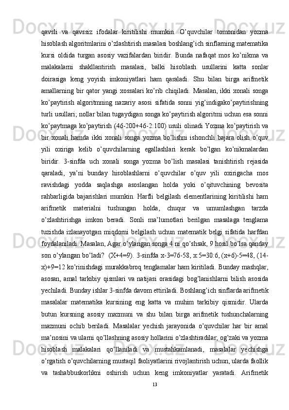 qavsli   va   qavssiz   ifodalar   kiritilishi   mumkin.   O’quvchilar   tomonidan   yozma
hisoblash algoritmlarini o’zlashtirish masalasi boshlang’ich sinflarning matematika
kursi   oldida   turgan   asosiy   vazifalardan   biridir.   Bunda   nafaqat   mos   ko’nikma   va
malakalarni   shakllantirish   masalasi,   balki   hisoblash   usullarini   katta   sonlar
doirasiga   keng   yoyish   imkoniyatlari   ham   qaraladi.   Shu   bilan   birga   arifmetik
amallarning bir qator yangi  xossalari  ko’rib chiqiladi. Masalan,  ikki xonali  songa
ko’paytirish   algoritmning   nazariy   asosi   sifatida   sonni   yig’indigako’paytirishning
turli usullari; nollar bilan tugaydigan songa ko’paytirish algoritmi uchun esa sonni
ko’paytmaga ko’paytirish (46-200+46-2:100) usuli olinadi Yozma ko’paytirish va
bir   xonali   hamda   ikki   xonali   songa   yozma   bo’lishni   ishonchli   bajara   olish   o’quv
yili   oxiriga   kelib   o’quvchilarning   egallashlari   kerak   bo’lgan   ko’nikmalardan
biridir.   3-sinfda   uch   xonali   songa   yozma   bo’lish   masalasi   tanishtirish   rejasida
qaraladi,   ya’ni   bunday   hisoblashlarni   o’quvchilar   o’quv   yili   oxirigacha   mos
ravishdagi   yodda   saqlashga   asoslangan   holda   yoki   o’qituvchining   bevosita
rahbarligida   bajarishlari   mumkin.   Harfli   belgilash   elementlarining   kiritilishi   ham
arifmetik   materialni   tushungan   holda,   chuqur   va   umumlashgan   tarzda
o’zlashtirishga   imkon   beradi.   Sonli   ma’lumotlari   berilgan   masalaga   tenglama
tuzishda   izlanayotgan   miqdorni   belgilash   uchun   matematik   belgi   sifatida   harfdan
foydalaniladi. Masalan, Agar o’ylangan songa 4 ni qo’shsak, 9 hosil bo’lsa qanday
son o’ylangan bo’ladi?   (X+4=9). 3-sinfda x-3=76-58, x:5=30:6, (x+6)-5=48, (14-
x)+9=12 ko’rinishdagi murakkabroq tenglamalar ham kiritiladi. Bunday mashqlar,
asosan,   amal   tarkibiy   qismlari   va   natijasi   orasidagi   bog’lanishlarni   bilish   asosida
yechiladi. Bunday ishlar 3-sinfda davom ettiriladi. Boshlang’ich sinflarda arifmetik
masalalar   matematika   kursining   eng   katta   va   muhim   tarkibiy   qismidir.   Ularda
butun   kursning   asosiy   mazmuni   va   shu   bilan   birga   arifmetik   tushunchalarning
mazmuni   ochib   beriladi.   Masalalar   yechish   jarayonida   o’quvchilar   har   bir   amal
ma’nosini va ularni qo’llashning asosiy hollarini o’zlashtiradilar; og’zaki va yozma
hisoblash   malakalari   qo’llaniladi   va   mustahkamlanadi,   masalalar   yechishga
o’rgatish o’quvchilarning mustaqil faoliyatlarini rivojlantirish uchun, ularda faollik
va   tashabbuskorlikni   oshirish   uchun   keng   imkoniyatlar   yaratadi.   Arifmetik
13 
