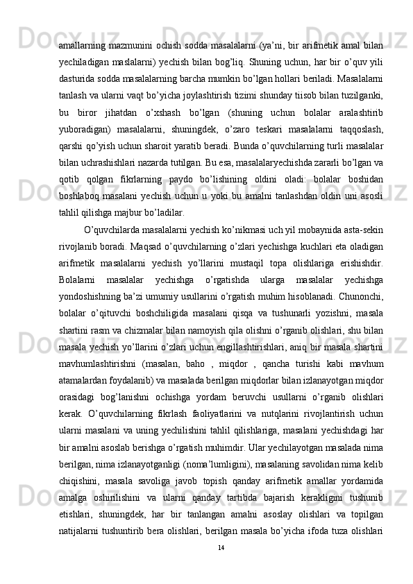 amallarning  mazmunini   ochish  sodda   masalalarni  (ya’ni,  bir   arifmetik  amal  bilan
yechiladigan maslalarni)  yechish  bilan bog’liq. Shuning uchun, har  bir  o’quv yili
dasturida sodda masalalarning barcha mumkin bo’lgan hollari beriladi. Masalalarni
tanlash va ularni vaqt bo’yicha joylashtirish tizimi shunday tiisob bilan tuzilganki,
bu   biror   jihatdan   o’xshash   bo’lgan   (shuning   uchun   bolalar   aralashtirib
yuboradigan)   masalalarni,   shuningdek,   o’zaro   teskari   masalalarni   taqqoslash,
qarshi qo’yish uchun sharoit yaratib beradi. Bunda o’quvchilarning turli masalalar
bilan uchrashishlari nazarda tutilgan. Bu esa, masalalaryechishda zararli bo’lgan va
qotib   qolgan   fikrlarning   paydo   bo’lishining   oldini   oladi:   bolalar   boshidan
boshlaboq   masalani   yechish   uchun   u   yoki   bu   amalni   tanlashdan   oldin   uni   asosli
tahlil qilishga majbur bo’ladilar. 
O’quvchilarda masalalarni yechish ko’nikmasi uch yil mobaynida asta-sekin
rivojlanib boradi. Maqsad o’quvchilarning o’zlari yechishga kuchlari eta oladigan
arifmetik   masalalarni   yechish   yo’llarini   mustaqil   topa   olishlariga   erishishdir.
Bolalarni   masalalar   yechishga   o’rgatishda   ularga   masalalar   yechishga
yondoshishning ba’zi umumiy usullarini o’rgatish muhim hisoblanadi. Chunonchi,
bolalar   o’qituvchi   boshchiligida   masalani   qisqa   va   tushunarli   yozishni,   masala
shartini rasm va chizmalar bilan namoyish qila olishni o’rganib olishlari, shu bilan
masala yechish yo’llarini o’zlari uchun engillashtirishlari, aniq bir masala shartini
mavhumlashtirishni   (masalan,   baho   ,   miqdor   ,   qancha   turishi   kabi   mavhum
atamalardan foydalanib) va masalada berilgan miqdorlar bilan izlanayotgan miqdor
orasidagi   bog’lanishni   ochishga   yordam   beruvchi   usullarni   o’rganib   olishlari
kerak.   O’quvchilarning   fikrlash   faoliyatlarini   va   nutqlarini   rivojlantirish   uchun
ularni  masalani  va  uning  yechilishini   tahlil  qilishlariga,  masalani  yechishdagi  har
bir amalni asoslab berishga o’rgatish muhimdir. Ular yechilayotgan masalada nima
berilgan, nima izlanayotganligi (noma’lumligini), masalaning savolidan nima kelib
chiqishini,   masala   savoliga   javob   topish   qanday   arifmetik   amallar   yordamida
amalga   oshirilishini   va   ularni   qanday   tartibda   bajarish   kerakligini   tushunib
etishlari,   shuningdek,   har   bir   tanlangan   amalni   asoslay   olishlari   va   topilgan
natijalarni  tushuntirib  bera  olishlari,  berilgan  masala   bo’yicha  ifoda  tuza  olishlari
14 