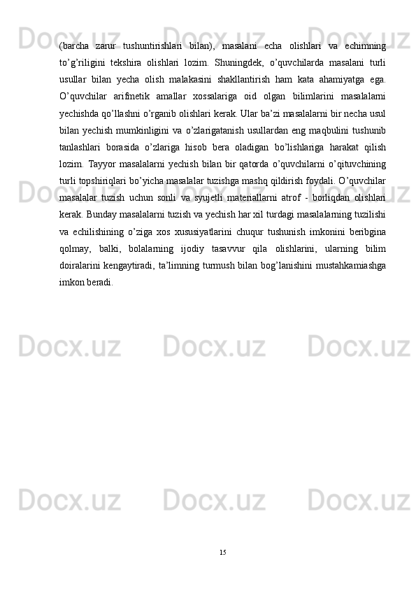 (barcha   zarur   tushuntirishlari   bilan),   masalani   echa   olishlari   va   echimning
to’g’riligini   tekshira   olishlari   lozim.   Shuningdek,   o’quvchilarda   masalani   turli
usullar   bilan   yecha   olish   malakasini   shakllantirish   ham   kata   ahamiyatga   ega.
O’quvchilar   arifmetik   amallar   xossalariga   oid   olgan   bilimlarini   masalalarni
yechishda qo’llashni o’rganib olishlari kerak. Ular ba’zi masalalarni bir necha usul
bilan   yechish   mumkinligini   va   o’zlarigatanish   usullardan   eng   maqbulini   tushunib
tanlashlari   borasida   o’zlariga   hisob   bera   oladigan   bo’lishlariga   harakat   qilish
lozim.   Tayyor   masalalarni   yechish   bilan   bir   qatorda   o’quvchilarni   o’qituvchining
turli topshiriqlari bo’yicha masalalar tuzishga mashq qildirish foydali. O’quvchilar
masalalar   tuzish   uchun   sonli   va   syujetli   materiallarni   atrof   -   borliqdan   olishlari
kerak. Bunday masalalarni tuzish va yechish har xil turdagi masalalarning tuzilishi
va   echilishining   o’ziga   xos   xususiyatlarini   chuqur   tushunish   imkonini   beribgina
qolmay,   balki,   bolalarning   ijodiy   tasavvur   qila   olishlarini,   ularning   bilim
doiralarini  kengaytiradi, ta’limning turmush bilan bog’lanishini  mustahkamiashga
imkon beradi.
15 