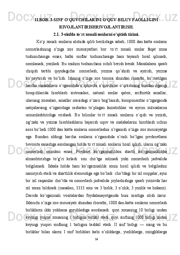 II.BOB. 3-SINF O‘QUVCHILARINI O‘QUV-BILUV FAOLLIGINI
RIVOJLANTIRISHRIVOJLANTIRISH.
2.1.  3- sinfda to`rt xonali sonlarni o’qitish tizimi .
Ko’p xonali sonlarni alohida qilib berilishiga sabab, 1000 dan katta sonlarni
nomerlashning   o’ziga   xos   xususiyatlari   bor:   to`rt   xonali   sonlar   faqat   xona
tushunchasiga   emas,   balki   sinflar   tushunchasiga   ham   tayanib   hosil   qilinadi,
nomlanadi, yoziladi. Bu muhim tushunchani ochib berish kerak. Masalalarni qarab
chiqish   tartibi   quyidagicha:   nomerlash,   yozma   qo’shish   va   ayirish,   yozma
ko’paytirish   va   bo’lish.   Ishning   o’ziga   xos   tomoni   shundan   iboratki,   ko’rsatilgan
barcha masalalarni o’rganishda o’qituvchi o’quvchilar o’qitishning bundan ilgarigi
bosqichlarida   hisoblash   sistemalari,   natural   sonlar   qatori,   arifmetik   amallar,
ularning xossalari, amallar orasidagi o’zaro bog’lanish, komponentlar o’zgarganda
natijalarning   o’zgarishiga   nisbatan   to’plagan   kuzatishlari   va   ayrim   xulosalarini
umumlashtirishga   erishadi.   Bu   bilimlar   to`rt   xonali   sonlarni   o’qish   va   yozish,
og’zaki   va   yozma   hisoblashlarni   bajarish   uquv   va   malakalarini   hisoblash   uchun
asos bo’ladi. 1000 dan katta sonlarni nomerlashni o’rganish o’ziga xos xususiyatga
ega.   Bundan   oldingi   barcha   sonlarni   o’rganishda   o’rinli   bo’lgan   predmetlarni
bevosita sanashga asoslangan holda to`rt xonali sonlarni hosil qilish, ularni og’zaki
nomerlash   mumkin   emas.   Predmet   ko’rgazmalilikni   shartli   ko’rgazmalilikka
almashtirishga   to’g’ri   keladi:   son   cho’tga   solinadi   yoki   nomerlash   jadvalida
belgilanadi.   Ikkala   holda   ham   ko’rgazmalilik   sonni   hosil   qilish   va   belgilashni
namoyish etadi va shartlilik elementiga ega bo’ladi: cho’tdagi bir xil soqqalar, ayni
bir   xil   raqamlar   cho’tda   va   nomerlash   jadvalida   joylashishiga   qarab   yozuvda   har
xil sonni  bildiradi  (masalan,  3333 soni  va 3 birlik, 3 o’nlik, 3 yuzlik va hokazo).
Darsda   ko’rgazmali   vositalardan   foydalanayotganda   buni   xisobga   olish   zarur.
Ikkinchi o’ziga xos xususiyati shundan iboratki, 1000 dan katta sonlarni nomerlash
birliklarni   ikki   yoklama   guruhlashga   asoslanadi:   quyi   xonaning   10   birligi   undan
keyingi yuqori xonaning 1 birligini tashkil etadi, quyi sinfning 1000 birligi undan
keyingi   yuqori   sinfning   1   birligini   tashkil   etadi.   II   sinf   birligi   —   ming   va   bu
birliklar   bilan   ularni   I   sinf   birliklari   kabi   o’nliklarga,   yuzliklarga,   mingliklarga
16 