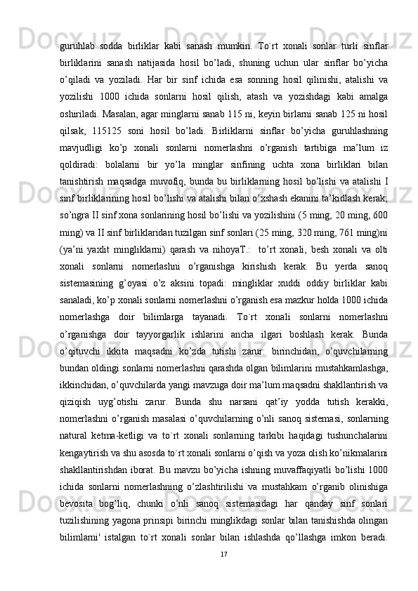 guruhlab   sodda   birliklar   kabi   sanash   mumkin.   To`rt   xonali   sonlar   turli   sinflar
birliklarini   sanash   natijasida   hosil   bo’ladi,   shuning   uchun   ular   sinflar   bo’yicha
o’qiladi   va   yoziladi.   Har   bir   sinf   ichida   esa   sonning   hosil   qilinishi,   atalishi   va
yozilishi   1000   ichida   sonlarni   hosil   qilish,   atash   va   yozishdagi   kabi   amalga
oshiriladi. Masalan, agar minglarni sanab 115 ni, keyin birlarni sanab 125 ni hosil
qilsak,   115125   soni   hosil   bo’ladi.   Birliklarni   sinflar   bo’yicha   guruhlashning
mavjudligi   ko’p   xonali   sonlarni   nomerlashni   o’rganish   tartibiga   ma’lum   iz
qoldiradi:   bolalarni   bir   yo’la   minglar   sinfining   uchta   xona   birliklari   bilan
tanishtirish   maqsadga   muvofiq,   bunda   bu   birliklarning   hosil   bo’lishi   va   atalishi   I
sinf birliklarining hosil bo’lishi va atalishi bilan o’xshash ekanini ta’kidlash kerak;
so’ngra II sinf xona sonlarining hosil bo’lishi va yozilishini (5 ming, 20 ming, 600
ming) va II sinf birliklaridan tuzilgan sinf sonlari (25 ming, 320 ming, 761 ming)ni
(ya’ni   yaxlit   mingliklarni)   qarash   va   nihoyaT.:     to’rt   xonali,   besh   xonali   va   olti
xonali   sonlarni   nomerlashni   o’rganishga   kirishish   kerak.   Bu   yerda   sanoq
sistemasining   g’oyasi   o’z   aksini   topadi:   mingliklar   xuddi   oddiy   birliklar   kabi
sanaladi, ko’p xonali sonlarni nomerlashni o’rganish esa mazkur holda 1000 ichida
nomerlashga   doir   bilimlarga   tayanadi.   To`rt   xonali   sonlarni   nomerlashni
o’rganishga   doir   tayyorgarlik   ishlarini   ancha   ilgari   boshlash   kerak.   Bunda
o’qituvchi   ikkita   maqsadni   ko’zda   tutishi   zarur:   birinchidan,   o’quvchilarning
bundan oldingi sonlarni nomerlashni qarashda olgan bilimlarini mustahkamlashga,
ikkinchidan, o’quvchilarda yangi mavzuga doir ma’lum maqsadni shakllantirish va
qiziqish   uyg’otishi   zarur.   Bunda   shu   narsani   qat’iy   yodda   tutish   kerakki,
nomerlashni   o’rganish   masalasi   o’quvchilarning  o’nli   sanoq  sistemasi,   sonlarning
natural   ketma-ketligi   va   to`rt   xonali   sonlarning   tarkibi   haqidagi   tushunchalarini
kengaytirish va shu asosda to`rt xonali sonlarni o’qish va yoza olish ko’nikmalarini
shakllantirishdan iborat. Bu mavzu bo’yicha ishning muvaffaqiyatli  bo’lishi  1000
ichida   sonlarni   nomerlashning   o’zlashtirilishi   va   mustahkam   o’rganib   olinishiga
bevosita   bog’liq,   chunki   o’nli   sanoq   sistemasidagi   har   qanday   sinf   sonlari
tuzilishining yagona prinsipi birinchi minglikdagi sonlar bilan tanishishda olingan
bilimlarni'   istalgan   to`rt   xonali   sonlar   bilan   ishlashda   qo’llashga   imkon   beradi.
17 
