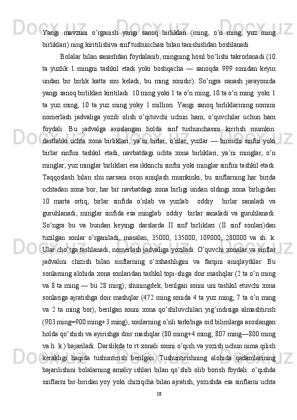 Yangi   mavzuni   o’rganish   yangi   sanoq   birliklari   (ming,   o’n   ming,   yuz   ming
birliklari) ning kiritilishiva sinf tushunchasi bilan tanishishdan boshlanadi. 
Bolalar bilan sanashdan foydalanib, mingning hosil bo’lishi takrorlanadi (10
ta   yuzlik   1   mingni   tashkil   etadi   yoki   boshqacha   —   sanoqda   999   sonidan   keyin
undan   bir   birlik   katta   son   keladi,   bu   ming   sonidir).   So’ngra   sanash   jarayonida
yangi sanoq birliklari kiritiladi: 10 ming yoki 1 ta o’n ming, 10 ta o’n ming: yoki 1
ta   yuz   ming,   10   ta   yuz   ming   yoky   1   million.   Yangi   sanoq   birliklarining   nomini
nomerlash   jadvaliga   yozib   olish   o’qituvchi   uchun   ham,   o’quvchilar   uchun   ham
foydali.   Bu   jadvalga   asoslangan   holda   sinf   tushunchasini   kiritish   mumkin:
dastlabki   uchta   xona   birliklari,   ya’ni   birlar,   o’nlar,   yuzlar   —   birinchi   sinfni   yoki
birlar   sinfini   tashkil   etadi,   navbatdagi   uchta   xona   birliklari,   ya’ni   minglar,   o’n
minglar, yuz minglar birliklari esa ikkinchi sinfni yoki minglar sinfini tashkil etadi.
Taqqoslash   bilan   shu   narsani   oson   aniqlash   mumkinki,   bu   sinflarning   har   birida
uchtadan   xona  bor,  har   bir   navbatdagi   xona  birligi   undan   oldingi   xona   birligidan
10   marta   ortiq,   birlar   sinfida   o’nlab   va   yuzlab     oddiy     birlar   sanaladi   va
guruhlanadi,   minglar   sinfida   esa   minglab     oddiy     birlar   sanaladi   va   guruhlanadi.
So’ngra   bu   va   bundan   keyingi   darslarda   II   sinf   birliklari   (II   sinf   sonlari)dan
tuzilgan   sonlar   o’rganiladi,   masalan,   35000,   135000,   109000,   280000   va   sh.   k.
Ular cho’tga tashlanadi, nomerlash jadvaliga yoziladi. O’quvchi xonalar va sinflar
jadvalini   chizish   bilan   sinflarning   o’xshashligini   va   farqini   aniqlaydilar.   Bu
sonlarning alohida xona sonlaridan tashkil topi-shiga doir mashqlar (2 ta o’n ming
va 8 ta ming — bu 28 mirg), shuningdek, berilgan sonni uni tashkil etuvchi xona
sonlariga ajratishga doir mashqlar (472 ming sonida 4 ta yuz ming, 7 ta o’n ming
va   2   ta   ming   bor),   berilgan   sonni   xona   qo’shiluvchilari   yig’indisiga   almashtirish
(903 ming=900 ming+3 ming), sonlarning o’nli tarkibiga oid bilimlarga asoslangan
holda qo’shish va ayirishga doir mashqlar (80 ming+4 ming; 807 ming—800 ming
va h. k.) bajariladi. Darslikda to`rt xonali sonni o’qish va yozish uchun nima qilish
kerakligi   haqida   tushuntirish   berilgan.   Tushuntirishning   alohida   qadamlarining
bajarilishini   bolalarning  amaliy   ishlari   bilan   qo’shib  olib   borish   foydali:   o’qishda
sinflarni bir-biridan yoy yoki chiziqcha bilan ajratish, yozishda esa sinflarni uchta
18 