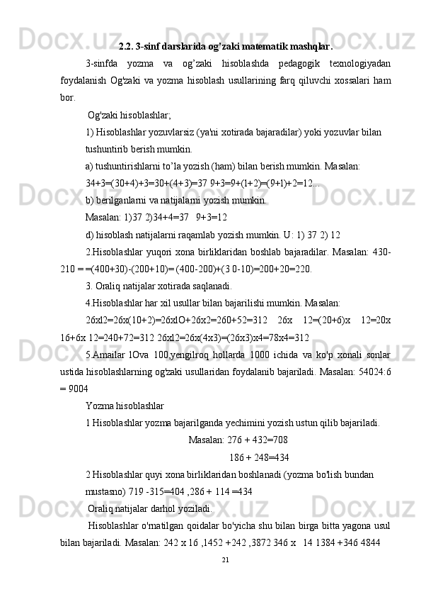 2. 2.  3-sinf darslarida  og’zaki matematik mashqlar.
3-sinfda   yozma   va   og’zaki   hisoblashda   pedagogik   texnologiyadan
foydalanish   Og'zaki   va   yozma   hisoblash   usullarining   farq   qiluvchi   xossalari   ham
bor. 
 Og'zaki hisoblashlar; 
1) Hisoblashlar yozuvlarsiz (ya'ni xotirada bajaradilar) yoki yozuvlar bilan 
tushuntirib berish mumkin. 
a) tushuntirishlarni to’la yozish (ham) bilan berish mumkin. Masalan: 
34+3=(30+4)+3=30+(4+3)=37 9+3=9+(l+2)=(9+l)+2=12... 
b) berilganlarni va natijalarni yozish mumkin. 
Masalan: 1)37 2)34+4=37   9+3=12 
d) hisoblash natijalarni raqamlab yozish mumkin. U: 1) 37 2) 12 
2.Hisoblashlar  yuqori xona birliklaridan boshlab bajaradilar. Masalan:  430-
210 = =(400+30)-(200+10)= (400-200)+(3 0-10)=200+20=220. 
3. Oraliq natijalar xotirada saqlanadi. 
4.Hisoblashlar har xil usullar bilan bajarilishi mumkin. Masalan: 
26xl2=26x(10+2)=26xlO+26x2=260+52=312   26x   12=(20+6)x   12=20x
16+6x 12=240+72=312 26xl2=26x(4x3)=(26x3)x4=78x4=312
5.Amailar   lOva   100,yengilroq   hollarda   1000   ichida   va   ko'p   xonali   sonlar
ustida hisoblashlarning og'zaki usullaridan foydalanib bajariladi. Masalan: 54024:6
= 9004  
Yozma hisoblashlar 
1 Hisoblashlar yozma bajarilganda yechimini yozish ustun qilib bajariladi. 
Masalan: 276 + 432=708
                 186 + 248=434
2 Hisoblashlar quyi xona birliklaridan boshlanadi (yozma bo'lish bundan 
mustasno) 719 -315=404 ,286 + 114 =434 
 Oraliq natijalar darhol yoziladi. 
  Hisoblashlar o'rnatilgan qoidalar bo'yicha shu bilan birga bitta yagona usul
bilan bajariladi. Masalan: 242 x 16 ,1452 +242 ,3872 346 x   14 1384 +346 4844 
21 