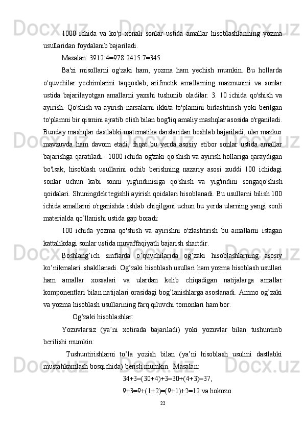 1000   ichida   va   ko'p   xonali   sonlar   ustida   amallar   hisoblashlarining   yozma
usullaridan foydalanib bajariladi. 
Masalan: 3912:4=978 2415:7=345
Ba'zi   misollarni   og'zaki   ham,   yozma   ham   yechish   mumkin.   Bu   hollarda
o'quvchilar   yechimlarini   taqqoslab,   arifmetik   amallarning   mazmunini   va   sonlar
ustida   bajarilayotgan   amallarni   yaxshi   tushunib   oladilar.   3.   10   ichida   qo'shish   va
ayirish.   Qo'shish   va   ayirish   narsalarni   ikkita  to'plamini   birlashtirish   yoki   berilgan
to'plamni bir qismini ajratib olish bilan bog'liq amaliy mashqlar asosida o'rganiladi.
Bunday mashqlar dastlabki matematika darslaridan boshlab bajariladi, ular mazkur
mavzuvda   ham   davom   etadi,   faqat   bu   yerda   asosiy   etibor   sonlar   ustida   amallar
bajarishga qaratiladi.   1000 ichida og'zaki qo'shish va ayirish hollariga qaraydigan
bo'lsak,   hisoblash   usullarini   ochib   berishning   nazariy   asosi   xuddi   100   ichidagi
sonlar   uchun   kabi   sonni   yig'indinisiga   qo'shish   va   yig'indini   songaqo'shish
qoidalari. Shuningdek tegishli ayirish qoidalari hisoblanadi. Bu usullarni bilish 100
ichida amallarni o'rganishda ishlab chiqilgani uchun bu yerda ularning yangi sonli
materialda qo’llanishi ustida gap boradi: 
100   ichida   yozma   qo'shish   va   ayirishni   o'zlashtirish   bu   amallarni   istagan
kattalikdagi sonlar ustida muvaffaqiyatli bajarish shartdir.
Boshlang’ich   sinflarda   o’quvchilarida   og’zaki   hisoblashlarning   asosiy
ko’nikmalari  shakllanadi. Og’zaki hisoblash usullari ham yozma hisoblash usullari
ham   amallar   xossalari   va   ulardan   kelib   chiqadigan   natijalarga   amallar
komponentlari bilan natijalari orasidagi bog’lanishlarga asoslanadi. Ammo og’zaki
va yozma hisoblash usullarining farq qiluvchi tomonlari ham bor. 
      Og’zaki hisoblashlar: 
Yozuvlarsiz   (ya’ni   xotirada   bajariladi)   yoki   yozuvlar   bilan   tushuntirib
berilishi mumkin:  
  Tushuntirishlarni   to’la   yozish   bilan   (ya’ni   hisoblash   usulini   dastlabki
mustahkamlash bosqichida) berish mumkin.  Masalan:  
                                  34+3=(30+4)+3=30+(4+3)=37, 
                                  9+3=9+(1+2)=(9+1)+2=12 va hokozo. 
22 