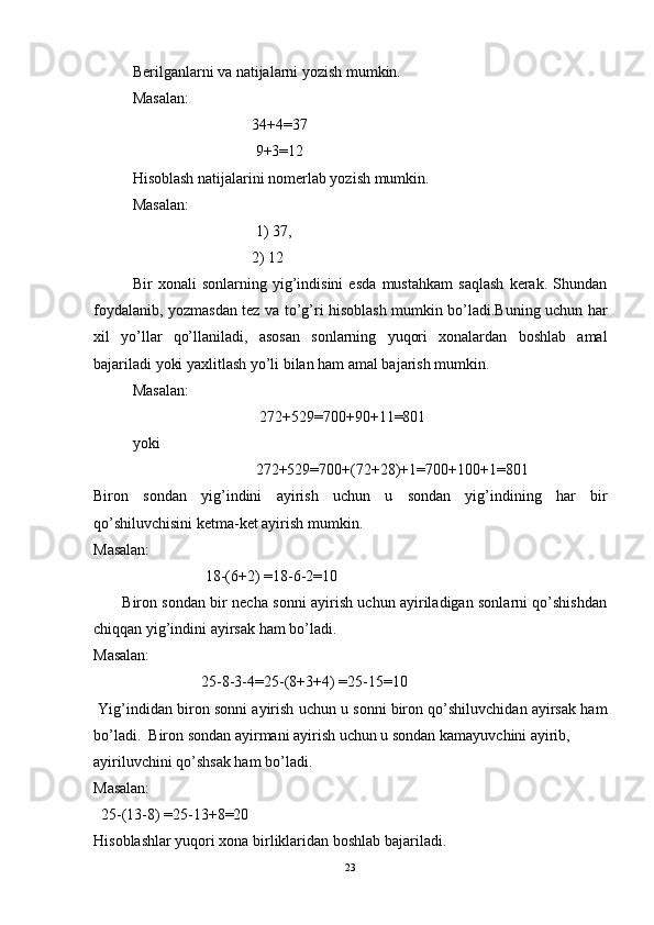 Berilganlarni va natijalarni yozish mumkin.  
Masalan:  
                               34+4=37 
                                9+3=12 
Hisoblash natijalarini nomerlab yozish mumkin. 
Masalan:  
                                1) 37,  
                               2) 12  
Bir   xonali   sonlarning   yig’indisini   esda   mustahkam   saqlash   kerak.   Shundan
foydalanib, yozmasdan tez va to’g’ri hisoblash mumkin bo’ladi.Buning uchun har
xil   yo’llar   qo’llaniladi,   asosan   sonlarning   yuqori   xonalardan   boshlab   amal
bajariladi yoki yaxlitlash yo’li bilan ham amal bajarish mumkin.  
Masalan:  
                                 272+529=700+90+11=801 
yoki 
                                272+529=700+(72+28)+1=700+100+1=801
Biron   sondan   yig’indini   ayirish   uchun   u   sondan   yig’indining   har   bir
qo’shiluvchisini ketma-ket ayirish mumkin. 
Masalan: 
                             18-(6+2) =18-6-2=10 
           Biron sondan bir necha sonni ayirish uchun ayiriladigan sonlarni qo’shishdan
chiqqan yig’indini ayirsak ham bo’ladi. 
Masalan: 
                            25-8-3-4=25-(8+3+4) =25-15=10 
 Yig’indidan biron sonni ayirish uchun u sonni biron qo’shiluvchidan ayirsak ham
bo’ladi.  Biron sondan ayirmani ayirish uchun u sondan kamayuvchini ayirib, 
ayiriluvchini qo’shsak ham bo’ladi. 
Masalan:                       
  25-(13-8) =25-13+8=20 
Hisoblashlar yuqori xona birliklaridan boshlab bajariladi.  
23 