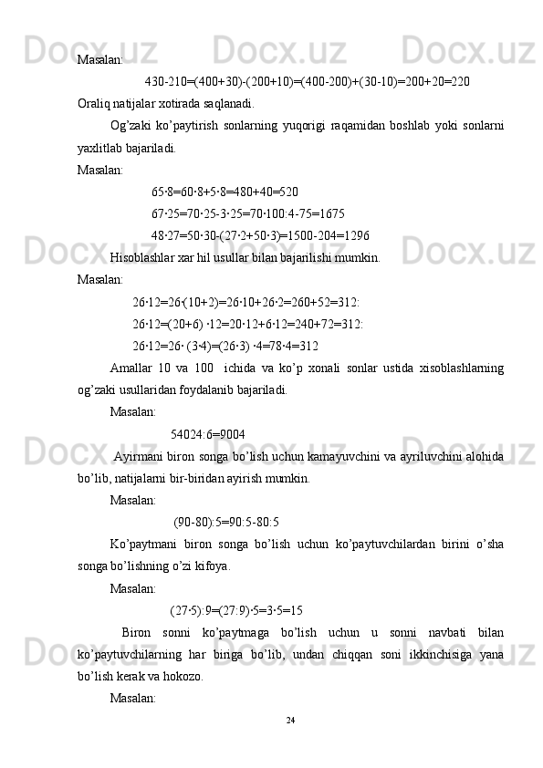 Masalan: 
                     430-210=(400+30)-(200+10)=(400-200)+(30-10)=200+20=220 
Oraliq natijalar xotirada saqlanadi. 
Og’zaki   ko’paytirish   sonlarning   yuqorigi   raqamidan   boshlab   yoki   sonlarni
yaxlitlab bajariladi. 
Masalan: 
                       65∙8=60∙8+5∙8=480+40=520 
                       67∙25=70∙25-3∙25=70∙100:4-75=1675 
                       48∙27=50∙30-(27∙2+50∙3)=1500-204=1296 
Hisoblashlar xar hil usullar bilan bajarilishi mumkin. 
Masalan: 
                 26∙12=26∙(10+2)=26∙10+26∙2=260+52=312: 
                 26∙12=(20+6) ∙12=20∙12+6∙12=240+72=312: 
                 26∙12=26∙ (3∙4)=(26∙3) ∙4=78∙4=312 
Amallar   10   va   100     ichida   va   ko’p   xonali   sonlar   ustida   xisoblashlarning
og’zaki usullaridan foydalanib bajariladi.
Masalan:  
                   54024:6=9004 
  Ayirmani biron songa bo’lish uchun kamayuvchini va ayriluvchini alohida
bo’lib, natijalarni bir-biridan ayirish mumkin. 
Masalan:  
                    (90-80):5=90:5-80:5 
Ko’paytmani   biron   songa   bo’lish   uchun   ko’paytuvchilardan   birini   o’sha
songa bo’lishning o’zi kifoya. 
Masalan:  
                   (27∙5):9=(27:9)∙5=3∙5=15 
  Biron   sonni   ko’paytmaga   bo’lish   uchun   u   sonni   navbati   bilan
ko’paytuvchilarning   har   biriga   bo’lib,   undan   chiqqan   soni   ikkinchisiga   yana
bo’lish kerak va hokozo. 
Masalan:  
24 