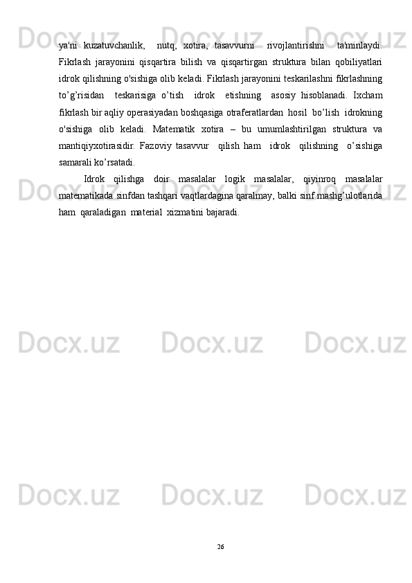 ya'ni   kuzatuvchanlik,     nutq,   xotira,   tasavvurni     rivojlantirishni     ta'minlaydi.
Fikrlash   jarayonini   qisqartira   bilish   va   qisqartirgan   struktura   bilan   qobiliyatlari
idrok qilishning o'sishiga olib keladi. Fikrlash jarayonini teskarilashni fikrlashning
to’g’risidan     teskarisiga   o’tish     idrok     etishning     asosiy   hisoblanadi.   Ixcham
fikrlash bir aqliy operasiyadan boshqasiga оtraferatlardan  hosil  bo’lish  idrokning
o'sishiga   olib   keladi.   Matematik   xotira   –   bu   umumlashtirilgan   struktura   va
mantiqiyxotirasidir.   Fazoviy   tasavvur     qilish   ham     idrok     qilishning     o’sishiga
samarali ko’rsatadi. 
Idrok   qilishga   doir   masalalar   logik   masalalar,   qiyinroq   masalalar
matematikada sinfdan tashqari vaqtlardagina qaralmay, balki sinf mashg’ulotlarida
ham  qaraladigan  material  xizmatini bajaradi.
26 