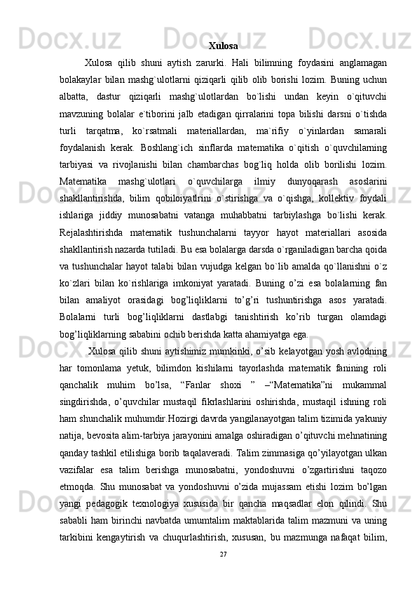 Xulosa
Xulosa   qilib   shuni   aytish   zarurki.   Hali   bilimning   foydasini   anglamagan
bolakaylar   bilan   mashg`ulotlarni   qiziqarli   qilib   olib   borishi   lozim.   Buning   uchun
albatta,   dastur   qiziqarli   mashg`ulotlardan   bo`lishi   undan   keyin   o`qituvchi
mavzuning   bolalar   e`tiborini   jalb   etadigan   qirralarini   topa   bilishi   darsni   o`tishda
turli   tarqatma,   ko`rsatmali   materiallardan,   ma`rifiy   o`yinlardan   samarali
foydalanish   kerak.   Boshlang`ich   sinflarda   matematika   o`qitish   o`quvchilarning
tarbiyasi   va   rivojlanishi   bilan   chambarchas   bog`liq   holda   olib   borilishi   lozim.
Matematika   mashg`ulotlari   o`quvchilarga   ilmiy   dunyoqarash   asoslarini
shakllantirishda,   bilim   qobiloiyatlrini   o`stirishga   va   o`qishga,   kollektiv   foydali
ishlariga   jiddiy   munosabatni   vatanga   muhabbatni   tarbiylashga   bo`lishi   kerak.
Rejalashtirishda   matematik   tushunchalarni   tayyor   hayot   materiallari   asosida
shakllantirish nazarda tutiladi. Bu esa bolalarga darsda o`rganiladigan barcha qoida
va   tushunchalar   hayot   talabi   bilan   vujudga   kelgan   bo`lib   amalda   qo`llanishni   o`z
ko`zlari   bilan   ko`rishlariga   imkoniyat   yaratadi.   Buning   o’zi   esa   bolalarning   fan
bilan   amaliyot   orasidagi   bog’liqliklarni   to’g’ri   tushuntirishga   asos   yaratadi.
Bolalarni   turli   bog’liqliklarni   dastlabgi   tanishtirish   ko’rib   turgan   olamdagi
bog’liqliklarning sababini ochib berishda katta ahamiyatga ega. 
  Xulosa  qilib  shuni   aytishimiz  mumkinki,  o’sib   kelayotgan  yosh   avlodning
har   tomonlama   yetuk,   bilimdon   kishilarni   tayorlashda   matematik   fanining   roli
qanchalik   muhim   bo’lsa,   “Fanlar   shoxi   ”   –“Matematika”ni   mukammal
singdirishda,   o’quvchilar   mustaqil   fikrlashlarini   oshirishda,   mustaqil   ishning   roli
ham shunchalik muhumdir.Hozirgi davrda yangilanayotgan talim tizimida yakuniy
natija, bevosita alim-tarbiya jarayonini amalga oshiradigan o’qituvchi mehnatining
qanday tashkil etilishiga borib taqalaveradi. Talim zimmasiga qo’yilayotgan ulkan
vazifalar   esa   talim   berishga   munosabatni,   yondoshuvni   o’zgartirishni   taqozo
etmoqda.   Shu   munosabat   va   yondoshuvni   o’zida   mujassam   etishi   lozim   bo’lgan
yangi   pedagogik   texnologiya   xususida   bir   qancha   maqsadlar   elon   qilindi.   Shu
sababli   ham   birinchi   navbatda   umumtalim   maktablarida   talim   mazmuni   va   uning
tarkibini   kengaytirish   va   chuqurlashtirish,   xususan,   bu   mazmunga   nafaqat   bilim,
27 