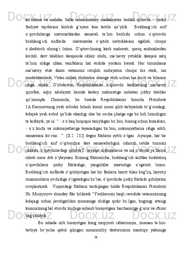ko’nikma   va   malaka,   balki   umuminsoniy   madaniyatni   tashkil   qiluvchi   -   ijodiy
faoliyat   tajribasini   kiritish   g’oyasi   kun   tartibi   qo’yildi.     Boshlang`ich   sinf
o`quvchilariga   matematikadan   samarali   ta`lim   berilishi   uchun   o`qituvchi
boshlang`ich   sinflarda     matematika   o`qitish   metodikasini   egallab,   chuqur
o`zlashtirib   olmog`i   lozim.   O’qituvchining   kasb   mahorati,   quruq   andozalardan
kechib,   davr   talablari   darajasida   ishlay   olishi,   ma’naviy   yetuklik   darajasi   xalq
ta’limi   oldiga   ulkan   vazifalarni   hal   etishda   yordam   beradi.   Har   tomonlama
ma’naviy   etuk   shaxs   vatanimiz   istiqloli   mohiyatini   chuqur   his   etadi,   uni
mustahkamlash, Vatan millati shuhratini olamga etish uchun bor kuch va bilimini
ishga   soladi.   O’zbekiston   Respublikasida   o’qituvchi   kadrlarning   ma’naviy
qiyofasi,   aqliy   salohiyati   hamda   kasbiy   mahoratiga   nisbatan   jiddiy   talablar
qo’ymoqda.   Chunonchi,   bu   borada   Respublikamiz   birinchi   Prеzidеnti
I.А.Kаrimоvning   yosh   аvlоdni   bilimli   kоmil   insоn   qilib   tаrbiyalаsh   to’g’risidаgi,
kеlаjаk   yosh   аvlоd   qo’lidа   ekаnligi   ular   bir   necha   jihatga   ega   bo`lish   lozimligini
ta`kidlaydi, ya`ni: “ - o`z haq-huquqini taniydigan bo`lsin, buning uchun kurashsin;
-   o`z   kuchi   va   imkoniyatlariga   tayanadigan   bo`lsin,   imkoniyatlarini   ishga   solib,
samarasini   ko`rsin…”.   [II.2.   232]   degan   fikrlarni   aytib   o`tgan     Ayniqsa,   har   bir
boshlang’ich   sinf   o’qituvchisi   dars   samaradorligini   oshirish   ustida   tinimsiz
ishlashi, o’quvchilardagi qobilyaT.: layoqat nishonalarini va uni o’stirish yo’llarini
izlash zurur deb o’ylayman. Bizning fikrimizcha, boshlang’ich sinfdan boshlaboq
o’quvchilarni   ijodiy   fikrlashga,   yangiliklar   yaratishga   o’rgatish   lozim.
Boshlang’ich sinflarda o’qitilayotgan har bir  fanlarni  hayot  bilan bog’liq, hayotiy
muammolarni yechishga o’rgatadigan bo’lsa, o’quvchida ijodiy fikrlash qobilyatini
rivojlantiradi.     Yuqoridagi   fikrlarni   tasdiqlagan   holda   Respublikamiz   Prеzidеnti
Sh. Mirziyoyev shunday fikr  bildiradi  “Yoshlarimiz haqli  ravishda vatanimizning
kelajagi   uchun   javobgarlikni   zimmasiga   olishga   qodir   bo`lgan,   bugungi   ertangi
kunimizning hal etuvchi kuchiga aylanib borayotgani barchamizga g`urur va iftixor
bag`ishlaydi.
  Bu   sohada   olib   borayotgan   keng   miqiyosli   ishlarimizni,   xususan   ta`lim-
tarbiya   bo`yicha   qabul   qilingan   umummilliy   dasturimizni   mantiqiy   yakuniga
28 