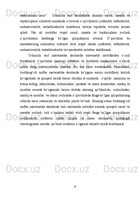 etkazishimiz   zarur”.     Uchunchi   sinf   darsliklarda   shunday   misol,   masala   va
topshiriqlarni uchratish mumkinki u bevosta o’quvchilarni ijodkorlik, tadbirkorlik,
mehnatsevarlik,   tashabbuskorlik   xislatlarini   tarbiya   topishida   bevosita   xizmat
qiladi.   Har   xil   metodlar   orqali   misol,   masala   va   topshiriqlarni   yechish
o’quvchilarni   kasblarga   bo’lgan   qiziqishlarini   ortiradi.   O’quvchilar   bu
masalalarning   mohiyatini   tushunib   etish   orqali   ularda   ijodkorlik,   tadbirkorlik,
mehnatsevarlik, tashabbuskorlik va tejamkorlik xislatlari shakllanadi. 
Uchunchi   sinf   matematika   darslarida   matematik   metodlardan   o`rinli
foydalanish   o’quvchilar   mantiqiy   tafakkuri   va   hisoblash   madaniyatini   o’stirish
uchun   keng   imkoniyatlarni   yaratadi.   Bu   shu   bilan   asoslanadiki,   birinchidan,
boshlang’ich   sinflar   matematika   darslarida   ko’pgina   asosiy   metodlarni   kiritish
ko’rgazmali va qiziqarli tarzda bayon etilishni ta`minlaydi,   o’qitish   mazmuni va
ketma-ketligi, ikkinchidan, tushunchalar, qoidalar va ularni  kuzatishlar, mashq va
misollar   asosida   ko’rgazmali   bayon   etishda   ularning   qo’llanilishi,   uchinchidan,
mashq va misollar  va ularni yechishda o’quvchilarda fanga bo’lgan qiliqishlarning
oshirish zarur imkoniyat va sharoitlar paydo bo’ladi. Shuning uchun boshlang’ich
sinflar   matematika   darslarida   turli   matematik   metodlar   asosida   qiziqarli   misol   va
masalar   yechish,   turli   o’yinlarni   tashkil   etish   orqali   fanga   bo’lgan   qiziqishlarini
rivojlantirish   usullarini   ishlab   chiqish   va   ularni   zamonaviy   pedagogik
texnologiyalar asosida  qo’llash usullarini o’rganish dolzarb vazifa hisoblanadi. 
29 