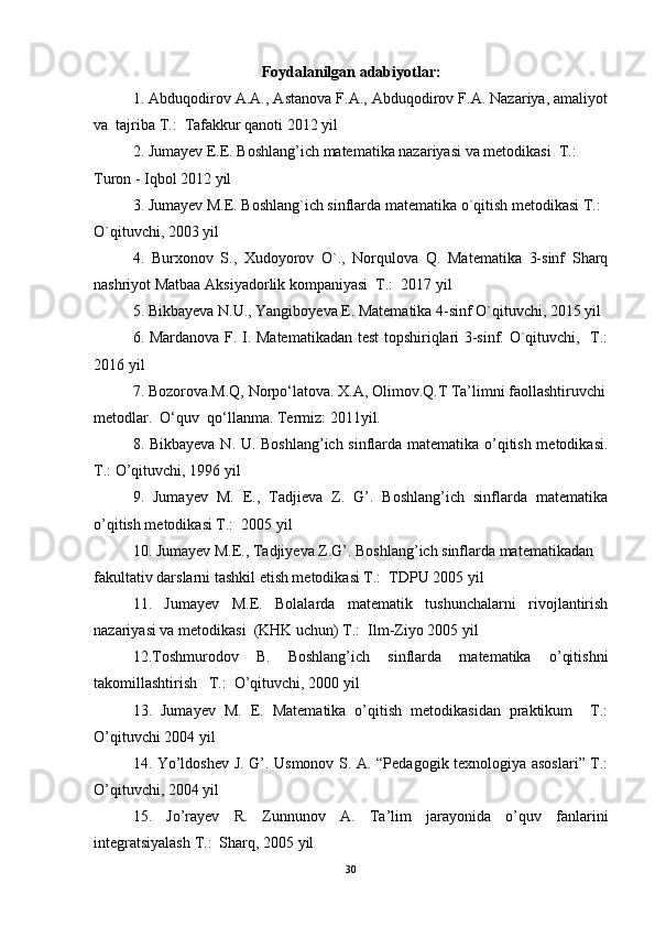 Foydalanilgan adabiyotlar:
1. Abduqodirov A.A., Astanova F.A., Abduqodirov F.A. Nazariya, amaliyot
va  tajriba T.:  Tafakkur qanoti 2012 yil 
2. Jumayev E.E. Boshlang’ich matematika nazariyasi va metodikasi  T.:   
Turon - Iqbol 2012 yil 
3. Jumayev M.E. Boshlang`ich sinflarda matematika o`qitish metodikasi T.: 
O`qituvchi, 2003 yil 
4.   Burxonov   S.,   Xudoyorov   O`.,   Norqulova   Q.   Matematika   3-sinf   Sharq
nashriyot Matbaa Aksiyadorlik kompaniyasi  T.:  2017 yil 
5. Bikbayeva N.U., Yangiboyeva E. Matematika 4-sinf O`qituvchi, 2015 yil 
6. Mardanova F. I. Matematikadan test topshiriqlari 3-sinf. O`qituvchi,   T.:
2016 yil 
7. Bozorova.M.Q, Norpo‘latova. X.A, Olimov.Q.T Ta’limni faollashtiruvchi
metodlar.  O‘quv  qo‘llanma. Termiz: 2011yil. 
8. Bikbayeva N. U. Boshlang’ich sinflarda matematika o’qitish metodikasi.
T.: O’qituvchi, 1996 yil 
9.   Jumayev   M.   E.,   Tadjieva   Z.   G’.   Boshlang’ich   sinflarda   matematika
o’qitish metodikasi T.:  2005 yil 
10. Jumayev M.E., Tadjiyeva Z.G’. Boshlang’ich sinflarda matematikadan 
fakultativ darslarni tashkil etish metodikasi T.:  TDPU 2005 yil 
11.   Jumayev   M.E.   Bolalarda   matematik   tushunchalarni   rivojlantirish
nazariyasi va metodikasi  (KHK uchun) T.:  Ilm-Ziyo 2005 yil 
12.Toshmurodov   B.   Boshlang’ich   sinflarda   matematika   o’qitishni
takomillashtirish   T.:  O’qituvchi, 2000 yil 
13.   Jumayev   M.   E.   Matematika   o’qitish   metodikasidan   praktikum     T.:
O’qituvchi 2004 yil 
14. Yo’ldoshev J. G’. Usmonov S. A. “Pedagogik texnologiya asoslari” T.:
O’qituvchi, 2004 yil 
15.   Jo’rayev   R.   Zunnunov   A.   Ta’lim   jarayonida   o’quv   fanlarini
integratsiyalash T.:  Sharq, 2005 yil 
30 