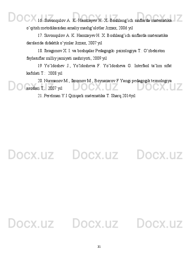 16. Suvonqulov A. K. Hamzayev H. X. Boshlang’ich sinflarda matematika
o’qitish metodikasidan amaliy mashg’ulotlar Jizzax, 2006 yil 
17. Suvonqulov A. K. Hamzayev H. X. Boshlang’ich sinflarda matematika 
darslarida didaktik o’yinlar Jizzax, 2007 yil 
18. Ibragimov X. I. va boshqalar Pedagogik- psixologiya T.: O’zbekiston 
faylasuflar milliy jamiyati nashriyoti, 2009 yil 
19   Yo’ldoshev   J.,   Yo’ldosheva   F.   Yo’ldosheva   G.   Interfaol   ta’lim   sifat
kafolati T.:  2008 yil 
20. Nurmanov M., Ikromov M., Boynazarov F Yangi pedagogik texnologiya
asoslari T.:  2007 yil 
21..Perelman Y.I Qiziqarli matematika T. Sharq.2014yil
31 