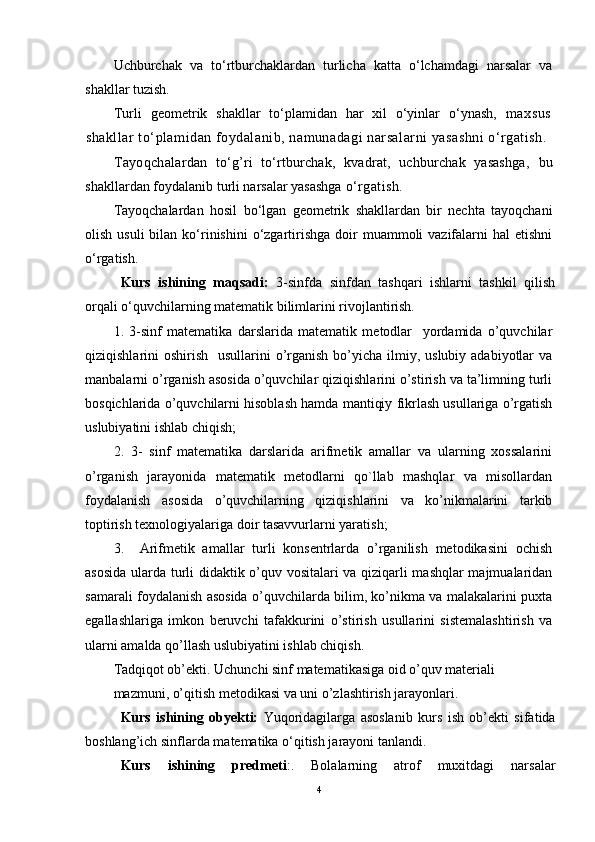 Uchburchak   va   to‘rtburchaklardan   turlicha   katta   o‘lchamdagi   narsalar   va
shakllar tuzish.
Turli   gеоmеtrik   shakllar   to‘plamidan   har   хil   o‘yinlar   o‘ynash,   maхsus
shakllar to‘plamidan fоydalanib, namunadagi narsalarni yasashni o‘rgatish.
Tayoqchalar dan   to‘g’ri   to‘rtburchak,   kvadrat,   uchburchak   yasashga,   bu
shakllardan fоydalanib turli narsalar yasashga  o‘rgatish.
Tayoqchalardan   hоsil   bo‘lgan   gеоmеtrik   shakllardan   bir   nеchta   tayoqchani
оlish  usuli  bilan  ko‘rinishini   o‘zgartirishga  dоir   muammоli  vazifalarni  hal   etishni
o‘rgatish.
Kurs   ishining   maqsadi:   3-sinfda   sinfdan   tashqari   ishlarni   tashkil   qilish
orqali o‘quvchilarning matematik bilimlarini rivojlantirish.
1.   3-sinf   matematika   darslarida   matematik   metodlar     yordamida   o’quvchilar
qiziqishlarini  oshirish   usullarini  o’rganish  bo’yicha  ilmiy, uslubiy  adabiyotlar  va
manbalarni o’rganish asosida o’quvchilar qiziqishlarini o’stirish va ta’limning turli
bosqichlarida o’quvchilarni hisoblash hamda mantiqiy fikrlash usullariga o’rgatish
uslubiyatini ishlab chiqish; 
2.   3-   sinf   matematika   darslarida   arifmetik   amallar   va   ularning   xossalarini
o’rganish   jarayonida   matematik   metodlarni   qo`llab   mashqlar   va   misollardan
foydalanish   asosida   o’quvchilarning   qiziqishlarini   va   ko’nikmalarini   tarkib
toptirish texnologiyalariga doir tasavvurlarni yaratish; 
3.     Arifmetik   amallar   turli   konsentrlarda   o’rganilish   metodikasini   ochish
asosida ularda turli didaktik o’quv vositalari va qiziqarli mashqlar majmualaridan
samarali foydalanish asosida o’quvchilarda bilim, ko’nikma va malakalarini puxta
egallashlariga   imkon   beruvchi   tafakkurini   o’stirish   usullarini   sistemalashtirish   va
ularni amalda qo’llash uslubiyatini ishlab chiqish. 
Tadqiqot ob’ekti. Uchunchi sinf matematikasiga oid o’quv materiali 
mazmuni, o’qitish metodikasi va uni o’zlashtirish jarayonlari.
Kurs   ishining   ob y ekti:   Yuqoridagilarga   asoslanib   kurs   ish   ob’ekti   sifatida
bоshlang’ich sinflarda matematika o‘qitish jarayoni tanlandi .
Kurs   ishining   predmeti : .   Bolalarning   atrof   muxitdagi   narsalar
4 