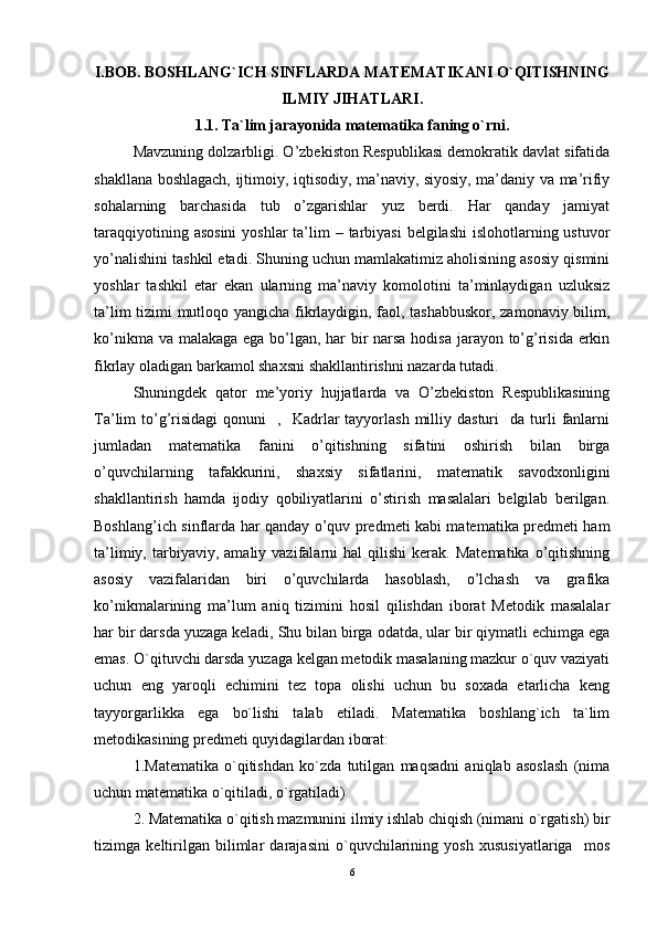 I. BOB.  BOSHLANG`ICH SINFLARDA MАTЕMАTIKАNI O`QITISHNING
ILMIY JIHATLARI.
1.1. Ta`lim jarayonida matematika faning o`rni .
Mavzuning dolzarbligi. O’zbekiston Respublikasi demokratik davlat sifatida
shakllana boshlagach, ijtimoiy, iqtisodiy, ma’naviy, siyosiy, ma’daniy va ma’rifiy
sohalarning   barchasida   tub   o’zgarishlar   yuz   berdi.   Har   qanday   jamiyat
taraqqiyotining asosini  yoshlar  ta’lim  – tarbiyasi  belgilashi  islohotlarning ustuvor
yo’nalishini tashkil etadi. Shuning uchun mamlakatimiz aholisining asosiy qismini
yoshlar   tashkil   etar   ekan   ularning   ma’naviy   komolotini   ta’minlaydigan   uzluksiz
ta’lim tizimi mutloqo yangicha fikrlaydigin, faol, tashabbuskor, zamonaviy bilim,
ko’nikma va malakaga ega bo’lgan, har bir  narsa hodisa jarayon to’g’risida erkin
fikrlay oladigan barkamol shaxsni shakllantirishni nazarda tutadi.  
Shuningdek   qator   me’yoriy   hujjatlarda   va   O’zbekiston   Respublikasining
Ta’lim   to’g’risidagi   qonuni     ,    Kadrlar  tayyorlash   milliy  dasturi    da  turli   fanlarni
jumladan   matematika   fanini   o’qitishning   sifatini   oshirish   bilan   birga
o’quvchilarning   tafakkurini,   shaxsiy   sifatlarini,   matematik   savodxonligini
shakllantirish   hamda   ijodiy   qobiliyatlarini   o’stirish   masalalari   belgilab   berilgan.
Boshlang’ich sinflarda har qanday o’quv predmeti kabi matematika predmeti ham
ta’limiy,   tarbiyaviy,   amaliy  vazifalarni   hal   qilishi   kerak.   Matematika   o’qitishning
asosiy   vazifalaridan   biri   o’quvchilarda   hasoblash,   o’lchash   va   grafika
ko’nikmalarining   ma’lum   aniq   tizimini   hosil   qilishdan   iborat   Metodik   masalalar
har bir darsda yuzaga keladi, Shu bilan birga odatda, ular bir qiymatli echimga ega
emas. O`qituvchi darsda yuzaga kelgan metodik masalaning mazkur o`quv vaziyati
uchun   eng   yaroqli   echimini   tez   topa   olishi   uchun   bu   soxada   etarlicha   keng
tayyorgarlikka   ega   bo`lishi   talab   etiladi.   Matematika   boshlang`ich   ta`lim
metodikasining predmeti quyidagilardan iborat: 
1.Matematika   o`qitishdan   ko`zda   tutilgan   maqsadni   aniqlab   asoslash   (nima
uchun matematika o`qitiladi, o`rgatiladi) 
2. Matematika o`qitish mazmunini ilmiy ishlab chiqish (nimani o`rgatish) bir
tizimga   keltirilgan   bilimlar   darajasini   o`quvchilarining   yosh   xususiyatlariga     mos
6 
