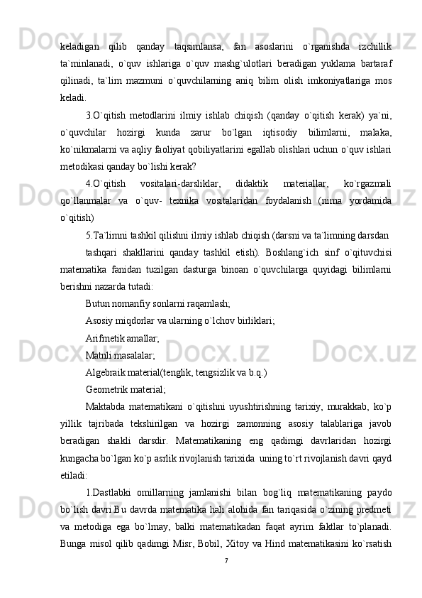 keladigan   qilib   qanday   taqsimlansa,   fan   asoslarini   o`rganishda   izchillik
ta`minlanadi,   o`quv   ishlariga   o`quv   mashg`ulotlari   beradigan   yuklama   bartaraf
qilinadi,   ta`lim   mazmuni   o`quvchilarning   aniq   bilim   olish   imkoniyatlariga   mos
keladi. 
3.O`qitish   metodlarini   ilmiy   ishlab   chiqish   (qanday   o`qitish   kerak)   ya`ni,
o`quvchilar   hozirgi   kunda   zarur   bo`lgan   iqtisodiy   bilimlarni,   malaka,
ko`nikmalarni va aqliy faoliyat qobiliyatlarini egallab olishlari uchun o`quv ishlari
metodikasi qanday bo`lishi kerak? 
4.O`qitish   vositalari-darsliklar,   didaktik   materiallar,   ko`rgazmali
qo`llanmalar   va   o`quv-   texnika   vositalaridan   foydalanish   (nima   yordamida
o`qitish) 
5.Ta`limni tashkil qilishni ilmiy ishlab chiqish (darsni va ta`limning darsdan 
tashqari   shakllarini   qanday   tashkil   etish).   Boshlang`ich   sinf   o`qituvchisi
matematika   fanidan   tuzilgan   dasturga   binoan   o`quvchilarga   quyidagi   bilimlarni
berishni nazarda tutadi: 
Butun nomanfiy sonlarni raqamlash; 
Asosiy miqdorlar va ularning o`lchov birliklari; 
Arifmetik amallar; 
Matnli masalalar; 
Algebraik material(tenglik, tengsizlik va b.q.) 
Geometrik material; 
Maktabda   matematikani   o`qitishni   uyushtirishning   tarixiy,   murakkab,   ko`p
yillik   tajribada   tekshirilgan   va   hozirgi   zamonning   asosiy   talablariga   javob
beradigan   shakli   darsdir.   Matematikaning   eng   qadimgi   davrlaridan   hozirgi
kungacha bo`lgan ko`p asrlik rivojlanish tarixida  uning to`rt rivojlanish davri qayd
etiladi: 
1.Dastlabki   omillarning   jamlanishi   bilan   bog`liq   matematikaning   paydo
bo`lish   davri.Bu   davrda   matematika   hali   alohida   fan   tariqasida   o`zining   predmeti
va   metodiga   ega   bo`lmay,   balki   matematikadan   faqat   ayrim   faktlar   to`planadi.
Bunga  misol   qilib  qadimgi  Misr,   Bobil,  Xitoy  va  Hind  matematikasini   ko`rsatish
7 