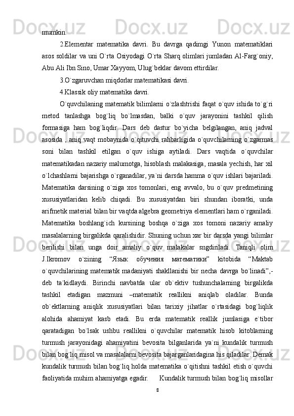 mumkin. 
2.Elementar   matematika   davri.   Bu   davrga   qadimgi   Yunon   matematiklari
asos soldilar va uni O`rta Osiyodagi O`rta Sharq olimlari jumladan Al-Farg`oniy,
Abu Ali Ibn Sino, Umar Xayyom, Ulug`beklar davom ettirdilar. 
3.O`zgaruvchan miqdorlar matematikasi davri. 
4.Klassik oliy matematika davri. 
O`quvchilaning matematik bilimlarni o`zlashtrishi faqat o`quv ishida to`g`ri
metod   tanlashga   bog`liq   bo`lmasdan,   balki   o`quv   jarayonini   tashkil   qilish
formasiga   ham   bog`liqdir.   Dars   deb   dastur   bo`yicha   belgilangan,   aniq   jadval
asosida   , aniq  vaqt  mobaynida  o`qituvchi   rahbarligida  o`quvchilarning  o`zgarmas
soni   bilan   tashkil   etilgan   o`quv   ishiga   aytiladi.   Dars   vaqtida   o`quvchilar
matematikadan nazariy malumotga, hisoblash malakasiga, masala yechish, har xil
o`lchashlarni bajarishga o`rganadilar, ya`ni darsda hamma o`quv ishlari bajariladi.
Matematika   darsining   o`ziga   xos   tomonlari,   eng   avvalo,   bu   o`quv   predmetining
xususiyatlaridan   kelib   chiqadi.   Bu   xususiyatdan   biri   shundan   iboratki,   unda
arifmetik material bilan bir vaqtda algebra geometriya elementlari ham o`rganiladi.
Matematika   boshlang`ich   kursining   boshqa   o`ziga   xos   tomoni   nazariy   amaliy
masalalarning birgalikda qaralishidir. Shuning uchun xar bir darsda yangi bilimlar
berilishi   bilan   unga   doir   amaliy   o`quv   malakalar   sngdiriladi.   Taniqli   olim
J.Ikromov   o`zining   “Язык   обучения   математики”   kitobida   “Maktab
o`quvchilarining  matematik  madaniyati  shakllanishi  bir   necha  davrga  bo`linadi”,-
deb   ta`kidlaydi.   Birinchi   navbatda   ular   ob`ektiv   tushunchalarning   birgalikda
tashkil   etadigan   mazmuni   –matematik   reallikni   aniqlab   oladilar.   Bunda
ob`ektlarning   aniqlik   xususiyatlari   bilan   tarixiy   jihatlar   o`rtasidagi   bog`liqlik
alohida   ahamiyat   kasb   etadi.   Bu   erda   matematik   reallik   jumlasiga   e`tibor
qaratadigan   bo`lsak   ushbu   reallikni   o`quvchilar   matematik   hisob   kitoblarning
turmush   jarayonidagi   ahamiyatini   bevosita   bilganlarida   ya`ni   kundalik   turmush
bilan bog`liq misol va masalalarni bevosita bajarganlaridagina his qiladilar. Demak
kundalik turmush bilan bog`liq holda matematika o`qitishni tashkil etish o`quvchi
faoliyatida muhim ahamiyatga egadir.         Kundalik turmush bilan bog`liq misollar
8 