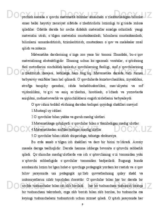 yechish asosida o`quvchi matematik bilimlar shunchaki o`zlashtiriladigan bilimlar
emas   balki   hayotiy   zaruriyat   sifatida   o`zlashtirilishi   lozimligi   to`g`risida   xulosa
qiladilar.   Odatda   darsda   bir   necha   didakik   materiallar   amalga   oshiriladi:   yangi
materialni   utish;   o`tilgan   materialni   mustaxkamlash;   bilmilarni   mustaxkamlash;
bilimlarni   umumlashtirish,   tizimlashtirish;   mustaxkam   o`quv   va   malakalar   xosil
qilish va xokazo. 
Matematika   darslarining   o`ziga   xos   yana   bir   tomoni   Shundaki,   bu-o`quv
materialining   abstraktligidir.   Shuning   uchun   ko`rgazmali   vositalar,   o`qitishning
faol   metodlarini   sinchiklab   tanlash,o`quvchilarning   faolligi,   sinf   o`quvchilarining
o`zlashtirish   darajasi,   kabilarga   ham   bog`liq.   Matematika   darsida   turli   tuman
tarbyaiviy vazifalar ham hal qilinadi. O`quvchilarda kuzatuvchanlikni, ziyraklikni,
atrofga   tanqidiy   qarashni,   ishda   tashabbuskorlikni,   mas`uliyatni   va   sof
vijdonlilikni,   to`g`ri   va   aniq   so`zlashni,   hisoblash,   o`lchash   va   yozuvlarda
aniqlikni, mehnatsevarlik va qiyinchiliklarni engish xislatlarini tarbyailaydi. 
O`quv ishini tashkil etishning darsdan tashqari quyidagi shakllari mavjud: 
1.Mustaqil uy ishlari. 
2.O`quvchilar bilan yakka va guruh mashg`ulotlari. 
3.Matematikaga qobiliyatli o`quvchilar bilan o`tkaziladigan mashg`ulotlar. 
4.Matematikadan sinfdan tashqari mashg`ulotlar. 
5.O`quvchilar bilan ishlab shiqarishga, tabiatga ekskursiya. 
Bu   erda   sanab   o`tilgan   ish   shakllari   va   dars   bir   birini   to`ldiradi.   Asosiy
masala   darsga   taalluqlidir.   Darsda   hamma   ishlarga   bevosita   o`qituvchi   rahbarlik
qiladi.   Qo`shimcha   mashg`ulotlarda   esa   ish   o`qituvchining   o`zi   tomonidan   yoki
o`qituvchi   rahbarligida   o`quvchilar   tomonidan   badjariladi.   Bugungi   kunda
asoslanishi lozim bo`lgan holat-o`quvchiga pedagogik yordam ko`rsatish va o`quv
biluv   jarayonida   uni   pedagogik   qo`llab   quvvatlashning   qulay   shakl   va
imkoniyatlarini   izlab   topishdan   iboratdir.   O`quvchilar   bilan   har   bir   darsda   bir
nechta tushunchalar bilan ish olib boriladi.    har bir tushunchani tushunish boshqa
bir   tushunchani   takrorlash,   esga   olib   borish   bilan   olib   borilsa,   bu   tushuncha   esa
keyingi   tushunchalarni   tushuntirish   uchun   xizmat   qiladi.   O`qitish   jarayonida   har
9 