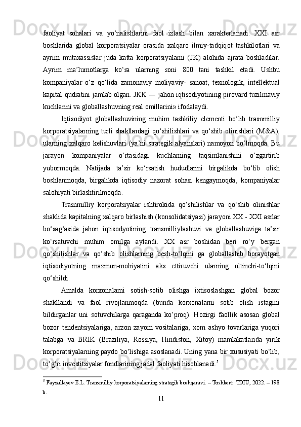 f ао liy а t   s о h а l а ri   v а   y о‘ n а lishl а rini   f ао l   izl а sh   bil а n   x а r а kt е rl а n а di .   XXI   а sr
b о shl а rid а   gl о b а l   k о rp о r а tsiy а l а r   о r а sid а   x а lq а r о   ilmiy - t а dqiq о t   t а shkil о tl а ri   v а
а yrim   mut а x а ssisl а r   jud а   k а tt а   k о rp о r а tsiy а l а rni   ( JK )   а l о hid а   а jr а t а   b о shl а dil а r .
А yrim   m а’ lum о tl а rg а   k о‘ r а   ul а rning   s о ni   800   t а ni   t а shkil   е t а di .   Ushbu
k о mp а niy а l а r   о‘ z   q о‘ lid а   z а m о n а viy   m о liy а viy -   s а n оа t ,   t е xn о l о gik ,   int е ll е ktu а l
k а pit а l   qudr а tini   j а ml а b   о lg а n .   JKK   ―   j а h о n   iqtis о diy о tining   pir о v а rd   tuzilm а viy
kuchl а rini   v а  gl о b а ll а shuvning   r еа l  о mill а rini »  if о d а l а ydi .
Iqtis о diy о t   gl о b а ll а shuvining   muhim   t а shkiliy   е l е m е nti   b о‘ lib   tr а snmilliy
k о rp о r а tsiy а l а rning   turli   sh а kll а rd а gi   q о‘ shilishl а ri   v а   q о‘ shib   о linishl а ri   ( M &А),
ul а rning   x а lq а r о   k е lishuvl а ri   ( y а’ ni   str а t е gik   а ly а nsl а ri )   n а m о y о n   b о‘ lm о qd а.   Bu
j а r а y о n   k о mp а niy а l а r   о‘ rt а sid а gi   kuchl а rning   t а qsiml а nishini   о‘ zg а rtirib
yub о rm о qd а.   N а tij а d а   t а’ sir   k о‘ rs а tish   hududl а rini   birg а likd а   b о‘ lib   о lish
b о shl а nm о qd а,   birg а likd а   iqtis о diy   n а z о r а t   s о h а si   k е ng а ym о qd а,   k о mp а niy а l а r
s а l о hiy а ti   birl а shtirilm о qd а. 
Tr а snmilliy   k о rp о r а tsiy а l а r   ishtir о kid а   q о‘ shilishl а r   v а   q о‘ shib   о linishl а r
sh а klid а  k а pit а lning   x а lq а r о  birl а shish  ( k о ns о lid а tsiy а si )  j а r а y о ni   XX  -  XXI  а srl а r
b о‘ s а g ‘а sid а   j а h о n   iqtis о dy о tining   tr а nsmilliyl а shuvi   v а   gl о b а ll а shuvig а   t а’ sir
k о‘ rs а tuvchi   muhim   о milg а   а yl а ndi .   XX   а sr   b о shid а n   b е ri   r о‘ y   b е rg а n
q о‘ shilishl а r   v а   q о‘ shib   о lishl а rning   b е sh - t о‘ lqini   g а   gl о b а ll а shib   b о r а y о tg а n
iqtis о diy о tning   m а zmun - m о hiy а tini   а ks   е ttiruvchi   ul а rning   о ltinchi - t о‘ lqini
q о‘ shildi . 
А m а ld а   k о rx о n а l а rni   s о tish - s о tib   о lishg а   ixtis о sl а shg а n   gl о b а l   b о z о r
sh а kll а ndi   v а   f ао l   riv о jl а nm о qd а   ( bund а   k о rx о n а l а rni   s о tib   о lish   ist а gini
bildirg а nl а r   uni   s о tuvchil а rg а   q а r а g а nd а   k о‘ pr о q ).   H о zirgi   f ао llik   а s о s а n   gl о b а l
b о z о r   t е nd е ntsiy а l а rig а,   а rz о n   z а y о m   v о sit а l а rig а,   x о m   а shy о   t о v а rl а rig а   yuq о ri
t а l а bg а   v а   BRIK   ( Br а ziliy а,   R о ssiy а,   Hindist о n ,   Xit о y )   m а ml а k а tl а rid а   yirik
k о rp о r а tsiy а l а rning   p а yd о   b о‘ lishig а а s о sl а n а di .   Uning   y а n а   bir   xususiy а ti   b о‘ lib ,
t о‘ g ‘ ri   inv е stitsiy а l а r   f о ndl а rining   j а d а l   f ао liy а ti   his о bl а n а di . 5
 
5
  Fаyzullаyev E.L. Trаnsmilliy kоrpоrаtsiyаlаrning strаtegik bоshqаruvi. – Tоshkent: TDIU, 2022. – 198
b. 
11 