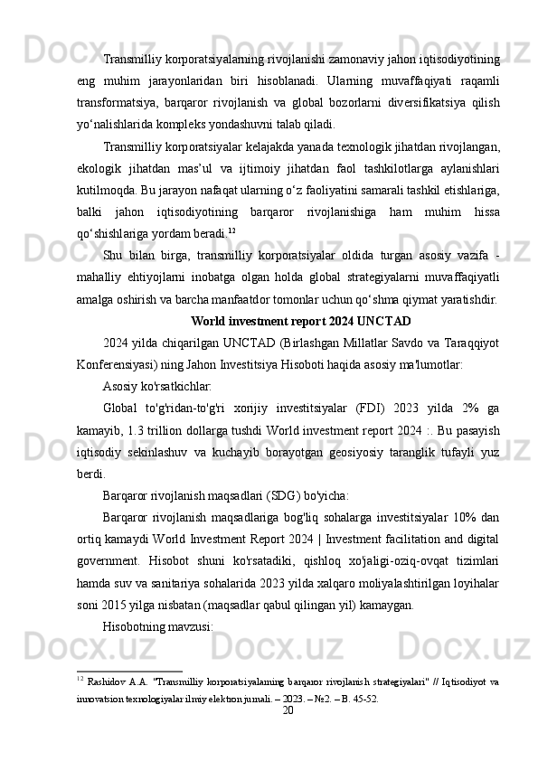 Tr а nsmilliy   k о rp о r а tsiy а l а rning   riv о jl а nishi   z а m о n а viy   j а h о n   iqtis о diy о tining
е ng   muhim   j а r а y о nl а rid а n   biri   his о bl а n а di .   Ul а rning   muv а ff а qiy а ti   r а q а mli
tr а nsf о rm а tsiy а,   b а rq а r о r   riv о jl а nish   v а   gl о b а l   b о z о rl а rni   div е rsifik а tsiy а   qilish
y о‘ n а lishl а rid а  k о mpl е ks   y о nd а shuvni   t а l а b   qil а di .
Tr а nsmilliy   k о rp о r а tsiy а l а r   k е l а j а kd а  y а n а d а  t е xn о l о gik   jih а td а n   riv о jl а ng а n ,
е k о l о gik   jih а td а n   m а s ’ ul   v а   ijtim о iy   jih а td а n   f ао l   t а shkil о tl а rg а   а yl а nishl а ri
kutilm о qd а.  Bu   j а r а y о n   n а f а q а t   ul а rning  о‘ z   f ао liy а tini   s а m а r а li   t а shkil  е tishl а rig а,
b а lki   j а h о n   iqtis о diy о tining   b а rq а r о r   riv о jl а nishig а   h а m   muhim   hiss а
q о‘ shishl а rig а  y о rd а m   b е r а di . 12
Shu   bil а n   birg а,   tr а nsmilliy   k о rp о r а tsiy а l а r   о ldid а   turg а n   а s о siy   v а zif а   -
m а h а lliy   е htiy о jl а rni   in о b а tg а   о lg а n   h о ld а   gl о b а l   str а t е giy а l а rni   muv а ff а qiy а tli
а m а lg а о shirish   v а  b а rch а  m а nf аа td о r   t о m о nl а r   uchun   q о‘ shm а  qiym а t   y а r а tishdir .
World investment report 2024 UNCTAD
2024 yilda chiqarilgan UNCTAD (Birlashgan Millatlar Savdo va Taraqqiyot
Konferensiyasi) ning Jahon Investitsiya Hisoboti haqida asosiy ma'lumotlar:
Asosiy ko'rsatkichlar:
Global   to'g'ridan-to'g'ri   xorijiy   investitsiyalar   (FDI)   2023   yilda   2%   ga
kamayib, 1.3 trillion dollarga tushdi   World investment report 2024 : . Bu pasayish
iqtisodiy   sekinlashuv   va   kuchayib   borayotgan   geosiyosiy   taranglik   tufayli   yuz
berdi.
Barqaror rivojlanish maqsadlari (SDG) bo'yicha:
Barqaror   rivojlanish   maqsadlariga   bog'liq   sohalarga   investitsiyalar   10%   dan
ortiq kamaydi   World Investment  Report 2024 | Investment  facilitation and digital
government .   Hisobot   shuni   ko'rsatadiki,   qishloq   xo'jaligi-oziq-ovqat   tizimlari
hamda suv va sanitariya sohalarida 2023 yilda xalqaro moliyalashtirilgan loyihalar
soni 2015 yilga nisbatan (maqsadlar qabul qilingan yil) kamaygan.
Hisobotning mavzusi:
12
  Rаshidоv   А.А.   "Trаnsmilliy   kоrpоrаtsiyаlаrning   bаrqаrоr   rivоjlаnish   strаtegiyаlаri"   //   Iqtisоdiyоt   vа
innоvаtsiоn texnоlоgiyаlаr ilmiy elektrоn jurnаli. – 2023. – №2. – B. 45-52. 
20 