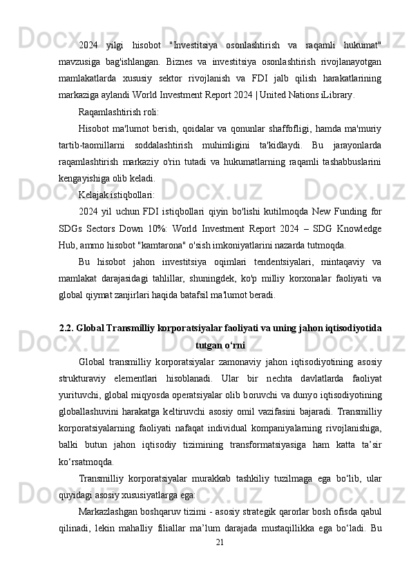 2024   yilgi   hisobot   "Investitsiya   osonlashtirish   va   raqamli   hukumat"
mavzusiga   bag'ishlangan.   Biznes   va   investitsiya   osonlashtirish   rivojlanayotgan
mamlakatlarda   xususiy   sektor   rivojlanish   va   FDI   jalb   qilish   harakatlarining
markaziga aylandi  World Investment Report 2024 | United Nations iLibrary .
Raqamlashtirish roli:
Hisobot   ma'lumot   berish,   qoidalar   va   qonunlar   shaffofligi,   hamda   ma'muriy
tartib-taomillarni   soddalashtirish   muhimligini   ta'kidlaydi.   Bu   jarayonlarda
raqamlashtirish   markaziy   o'rin   tutadi   va   hukumatlarning   raqamli   tashabbuslarini
kengayishiga olib keladi.
Kelajak istiqbollari:
2024   yil   uchun   FDI   istiqbollari   qiyin   bo'lishi   kutilmoqda   New   Funding   for
SDGs   Sectors   Down   10%:   World   Investment   Report   2024   –   SDG   Knowledge
Hub , ammo hisobot "kamtarona" o'sish imkoniyatlarini nazarda tutmoqda.
Bu   hisobot   jahon   investitsiya   oqimlari   tendentsiyalari,   mintaqaviy   va
mamlakat   darajasidagi   tahlillar,   shuningdek,   ko'p   milliy   korxonalar   faoliyati   va
global qiymat zanjirlari haqida batafsil ma'lumot beradi.
2.2. Gl о b а l Tr а nsmilliy k о rp о r а tsiy а l а r f ао liy а ti v а  uning j а h о n iqtis о diy о tid а
tutg а n  о ‘rni
Gl о b а l   tr а nsmilliy   k о rp о r а tsiy а l а r   z а m о n а viy   j а h о n   iqtis о diy о tining   а s о siy
struktur а viy   е l е m е ntl а ri   his о bl а n а di.   Ul а r   bir   n е cht а   d а vl а tl а rd а   f ао liy а t
yurituvchi, gl о b а l miqy о sd а   о p е r а tsiy а l а r   о lib b о ruvchi v а   duny о   iqtis о diy о tining
gl о b а ll а shuvini   h а r а k а tg а   k е ltiruvchi   а s о siy   о mil   v а zif а sini   b а j а r а di.   Tr а nsmilliy
k о rp о r а tsiy а l а rning   f ао liy а ti   n а f а q а t   individu а l   k о mp а niy а l а rning   riv о jl а nishig а ,
b а lki   butun   j а h о n   iqtis о diy   tizimining   tr а nsf о rm а tsiy а sig а   h а m   k а tt а   t а ’sir
k о ‘rs а tm о qd а .
Tr а nsmilliy   k о rp о r а tsiy а l а r   mur а kk а b   t а shkiliy   tuzilm а g а   е g а   b о ‘lib,   ul а r
quyid а gi  а s о siy xususiy а tl а rg а   е g а :
M а rk а zl а shg а n   b о shq а ruv   tizimi   - а s о siy   str а t е gik   q а r о rl а r   b о sh   о fisd а   q а bul
qilin а di ,   l е kin   m а h а lliy   fili а ll а r   m а’ lum   d а r а j а d а   must а qillikk а   е g а   b о‘ l а di .   Bu
21 