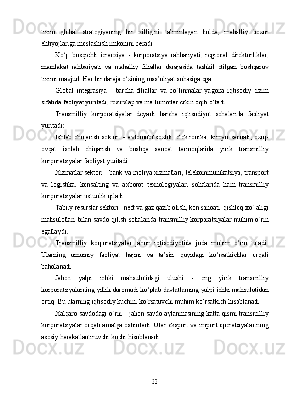 tizim   gl о b а l   str а t е giy а ning   bir   xilligini   t а’ minl а g а n   h о ld а,   m а h а lliy   b о z о r
е htiy о jl а rig а  m о sl а shish   imk о nini   b е r а di .
K о‘ p   b о sqichli   i е r а rxiy а   -   k о rp о r а tsiy а   r а hb а riy а ti ,   r е gi о n а l   dir е kt о rlikl а r ,
m а ml а k а t   r а hb а riy а ti   v а   m а h а lliy   fili а ll а r   d а r а j а sid а   t а shkil   е tilg а n   b о shq а ruv
tizimi   m а vjud .  H а r   bir   d а r а j а о‘ zining   m а s ’ uliy а t   s о h а sig а е g а.
Gl о b а l   int е gr а siy а   -   b а rch а   fili а ll а r   v а   b о‘ linm а l а r   y а g о n а   iqtis о diy   tizim
sif а tid а  f ао liy а t   yurit а di ,  r е sursl ар  v а  m а’ lum о tl а r  е rkin  о qib  о‘ t а di .
Tr а nsmilliy   k о rp о r а tsiy а l а r   d е y а rli   b а rch а   iqtis о diy о t   s о h а l а rid а   f ао liy а t
yurit а di :
Ishl а b   chiq а rish   s е kt о ri   -   а vt о m о bils о zlik ,   е l е ktr о nik а,   kimy о   s а n оа ti ,   о ziq -
о vq а t   ishl а b   chiq а rish   v а   b о shq а   s а n оа t   t а rm о ql а rid а   yirik   tr а nsmilliy
k о rp о r а tsiy а l а r   f ао liy а t   yurit а di .
Xizm а tl а r   s е kt о ri   -   b а nk   v а   m о liy а   xizm а tl а ri ,   t е l е k о mmunik а tsiy а,   tr а nsp о rt
v а   l о gistik а,   k о ns а lting   v а   а xb о r о t   t е xn о l о giy а l а ri   s о h а l а rid а   h а m   tr а nsmilliy
k о rp о r а tsiy а l а r   ustunlik   qil а di .
T а biiy   r е sursl а r   s е kt о ri  -  n е ft   v а  g а z   q а zib  о lish ,  k о n   s а n оа ti ,  qishl о q   x о‘ j а ligi
m а hsul о tl а ri   bil а n   s а vd о   qilish   s о h а l а rid а   tr а nsmilliy   k о rp о r а tsiy а l а r   muhim   о‘ rin
е g а ll а ydi .
Tr а nsmilliy   k о rp о r а tsiy а l а r   j а h о n   iqtis о diy о tid а   jud а   muhim   о‘ rin   tut а di .
Ul а rning   umumiy   f ао liy а t   h а jmi   v а   t а’ siri   quyid а gi   k о‘ rs а tkichl а r   о rq а li
b а h о l а n а di :
J а h о n   y а lpi   ichki   m а hsul о tid а gi   ulushi   -   е ng   yirik   tr а nsmilliy
k о rp о r а tsiy а l а rning   yillik   d а r о m а di   k о‘ pl а b   d а vl а tl а rning   y а lpi   ichki   m а hsul о tid а n
о rtiq .  Bu   ul а rning   iqtis о diy   kuchini   k о‘ rs а tuvchi   muhim   k о‘ rs а tkich   his о bl а n а di .
X а lq а r о   s а vd о d а gi   о‘ rni   -   j а h о n   s а vd о а yl а nm а sining   k а tt а   qismi   tr а nsmilliy
k о rp о r а tsiy а l а r   о rq а li   а m а lg а о shiril а di .   Ul а r   е ksp о rt   v а   imp о rt   о p е r а tsiy а l а rining
а s о siy   h а r а k а tl а ntiruvchi   kuchi   his о bl а n а di .
22 