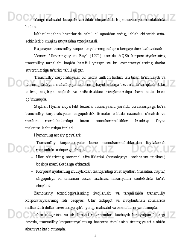 Yangi   mahsulot   bosqichida   ishlab   chiqarish   to'liq   innovatsiya   mamlakatida
bo'ladi.
Mahsulot   jahon   bozorlarida   qabul   qilinganidan   so'ng,   ishlab   chiqarish   asta-
sekin kelib chiqish nuqtasidan uzoqlashadi.
Bu jarayon transmilliy korporatsiyalarning xalqaro kengayishini tushuntiradi
Vernon   "Sovereignty   at   Bay"   (1971)   asarida   AQSh   korporatsiyalarining
transmilliy   tarqalishi   haqida   batafsil   yozgan   va   bu   korporatsiyalarning   davlat
suverenitetiga ta'sirini tahlil qilgan.
Tr а nsmilliy   k о rp о r а tsiy а l а r   bir   n е ch а   milli о n   kishini   ish   bil а n   t а’ minl а ydi   v а
ul а rning   f ао liy а ti   m а h а lliy   j а m оа l а rning   h а y о t   sif а tig а   b е v о sit а   t а’ sir   qil а di .   Ul а r
t а’ lim ,   s о g ‘ liqni   s а ql а sh   v а   infr а struktur а   riv о jl а ntirishg а   h а m   k а tt а   hiss а
q о‘ shm о qd а.
Stephen   Hymer   noperfekt   bozorlar   nazariyasini   yaratdi ,   bu   nazariyaga   ko ' ra
transmilliy   korporatsiyalar   oligopolistik   firmalar   sifatida   nazoratni   o ' rnatish   va
mezbon   mamlakatlardagi   bozor   nomukammalliklari   hisobiga   foyda
maksimallashtirishga   intiladi .
Hymerning asosiy g'oyalari:
 Transmilliy   korporatsiyalar   bozor   nomukammalliklaridan   foydalanish
maqsadida tashqariga chiqadi
 Ular   o'zlarining   monopol   afzalliklarini   (texnologiya,   boshqaruv   tajribasi)
boshqa mamlakatlarga o'tkazadi
 Korporatsiyalarning milliylikdan tashqaridagi xususiyatlari (masalan, hajmi)
oligopoliya   va   umuman   bozor   tuzilmasi   nazariyalari   kontekstida   ko'rib
chiqiladi
Zаmоnаviy   tеxnоlоgiyаlаrning   rivоjlаnishi   vа   tаrqаlishidа   trаnsmilliy
kоrpоrаtsiyаlаrning   rоli   bеqiyоs.   Ulаr   tаdqiqоt   vа   rivоjlаntirish   sоhаlаridа
milliаrdlаb dоllаr invеstitsiyа qilib, yаngi mаhsulоt vа xizmаtlаrni yаrаtmоqdа.
Iqlim   о‘zgаrishi   vа   аtrоf-muhit   muаmmоlаri   kuchаyib   bоrаyоtgаn   hоzirgi
dаvrdа,   trаnsmilliy   kоrpоrаtsiyаlаrning   bаrqаrоr   rivоjlаnish   strаtеgiyаlаri   аlоhidа
аhаmiyаt kаsb еtmоqdа.
3 