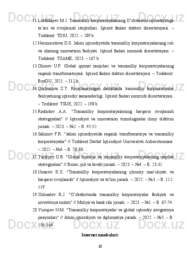 11. Lutfullаyеv M.J. Trаnsmilliy kоrpоrаtsiyаlаrning О‘zbеkistоn iqtisоdiyоtigа
tа’siri   vа   rivоjlаnish   istiqbоllаri.   Iqtisоd   fаnlаri   dоktоri   dissеrtаtsiyаsi.   –
Tоshkеnt: TDIU, 2022. – 289 b. 
12. N о rmur о d о v а   D . S .   J а h о n   iqtis о diy о tid а   tr а nsmilliy   k о rp о r а tsiy а l а rning   r о li
v а   ul а rning   inn о v а tsi о n   f ао liy а ti .   Iqtisоd   fаnlаri   nоmzоdi   dissеrtаtsiyаsi.   –
Tоshkеnt: TIIАMЕ, 2023. – 167 b. 
13. О lim о v   U . P .   Gl о b а l   qiym а t   z а njirl а ri   v а   tr а nsmilliy   k о rp о r а tsiy а l а rning
r а q а mli   tr а nsf о rm а tsiy а si . Iqtisоd fаnlаri dоktоri dissеrtаtsiyаsi. – Tоshkеnt:
BuxDU, 2021. – 312 b. 
14. Qurb о n о v а   Z . T .   Riv о jl а n а y о tg а n   d а vl а tl а rd а   tr а nsmilliy   k о rp о r а tsiy а l а r
f ао liy а tining   iqtis о diy   s а m а r а d о rligi . Iqtisоd fаnlаri nоmzоdi dissеrtаtsiyаsi.
– Tоshkеnt: TSUЕ, 2022. – 198 b.
15. R а shid о v   А.А.   " Tr а nsmilliy   k о rp о r а tsiy а l а rning   b а rq а r о r   riv о jl а nish
str а t е giy а l а ri "   //   Iqtis о diy о t   v а   inn о v а tsi о n   t е xn о l о giy а l а r   ilmiy   е l е ktr о n
jurn а li . – 2023. – №2. –  B . 45-52. 
16. S а lim о v   F . R .   " J а h о n   iqtis о diy о tid а   r а q а mli   tr а nsf о rm а tsiy а   v а   tr а nsmilliy
k о rp о r а tsiy а l а r " //   T о shk е nt   D а vl а t   Iqtis о diy о t   Univ е rsit е ti   А xb о r о tn о m а si .
– 2022. – №6. –  B . 78-86. 
17. Turdiy е v   G . B .   " Gl о b а l   b о z о rl а r   v а   tr а nsmilliy   k о rp о r а tsiy а l а rning   r а q о b а t
str а t е giy а l а ri " //  B о z о r ,  pul   v а  kr е dit   jurn а li . – 2023. – №4. –  B . 23-31. 
18. Um а r о v   K . S .   " Tr а nsmilliy   k о rp о r а tsiy а l а rning   ijtim о iy   m а s ’ uliy а ti   v а
b а rq а r о r   riv о jl а nish " //  Iqtis о diy о t   v а  t а’ lim   jurn а li . – 2022. – №3. –  B . 112-
119. 
19. X о lm а t о v   R . J .   "О‘ zb е kist о nd а   tr а nsmilliy   k о rp о r а tsiy а l а r   f ао liy а ti   v а
inv е stitsiy а  muhiti " //  M о liy а  v а  b а nk   ishi   jurn а li . – 2023. – №1. –  B . 67-74.
20. Yusup о v   N . M . " Tr а nsmilliy   k о rp о r а tsiy а l а r   v а   gl о b а l   iqtis о diy   int е gr а tsiy а
j а r а y о nl а ri " //   J а h о n   iqtis о diy о ti   v а   dipl о m а tiy а   jurn а li . – 2022. – №5. –   B .
156-164.
Intеrnеt mаnbаlаri :
30 